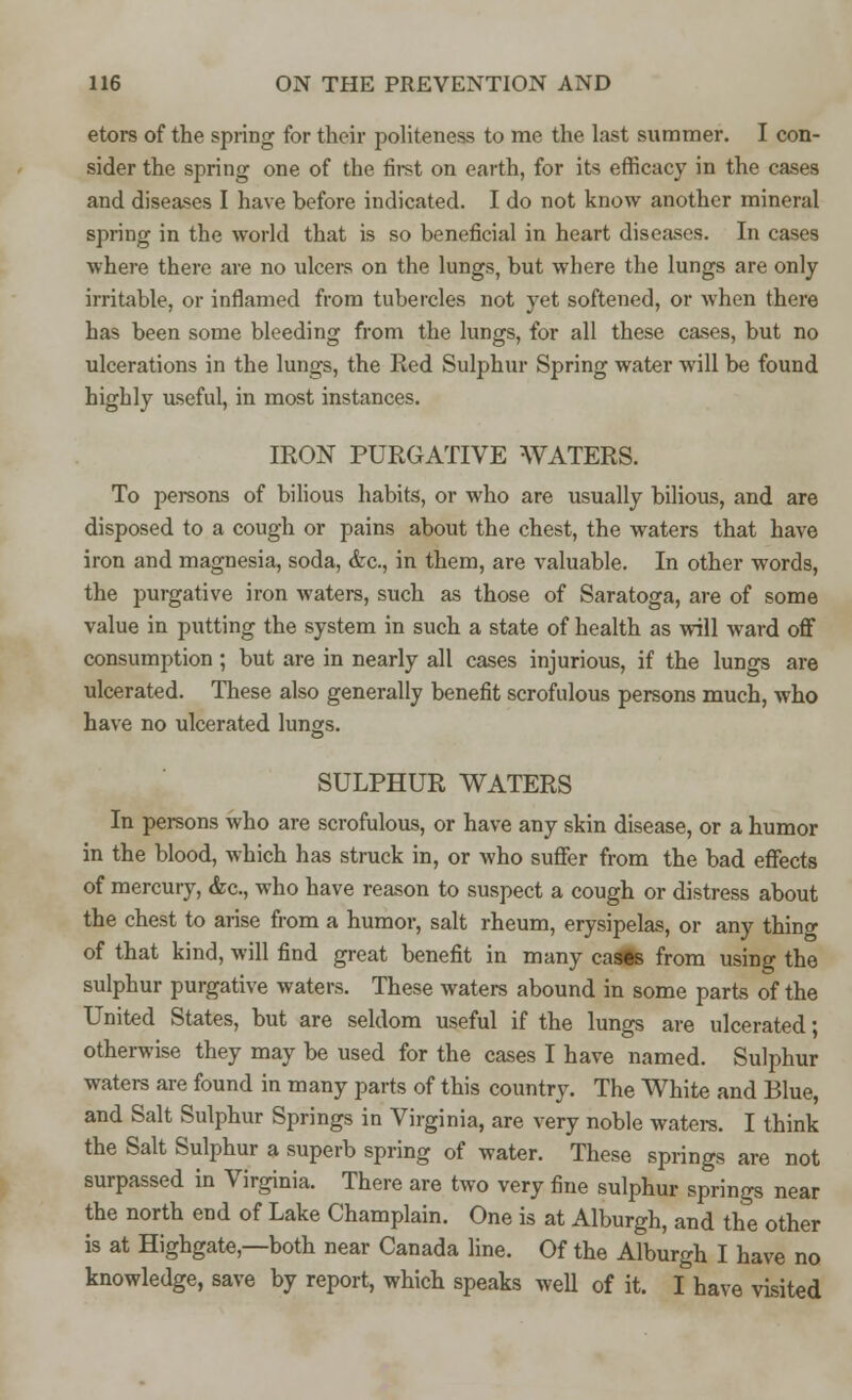 etors of the spring for their politeness to me the last summer. I con- sider the spring one of the first on earth, for its efficacy in the cases and diseases I have before indicated. I do not know another mineral spring in the world that is so beneficial in heart diseases. In cases where there are no ulcers on the lungs, but where the lungs are only irritable, or inflamed from tubercles not yet softened, or when there has been some bleeding from the lungs, for all these cases, but no ulcerations in the lungs, the Red Sulphur Spring water will be found highly useful, in most instances. IRON PURGATIVE WATERS. To persons of bilious habits, or who are usually bilious, and are disposed to a cough or pains about the chest, the waters that have iron and magnesia, soda, &c, in them, are valuable. In other words, the purgative iron waters, such as those of Saratoga, are of some value in putting the system in such a state of health as will ward off consumption; but are in nearly all cases injurious, if the lungs are ulcerated. These also generally benefit scrofulous persons much, who have no ulcerated lungs. SULPHUR WATERS In persons who are scrofulous, or have any skin disease, or a humor in the blood, which has struck in, or who suffer from the bad effects of mercury, &c, who have reason to suspect a cough or distress about the chest to arise from a humor, salt rheum, erysipelas, or any thino- of that kind, will find great benefit in many cases from using the sulphur purgative waters. These waters abound in some parts of the United States, but are seldom useful if the lungs are ulcerated; otherwise they may be used for the cases I have named. Sulphur waters are found in many parts of this country. The White and Blue, and Salt Sulphur Springs in Virginia, are very noble waters. I think the Salt Sulphur a superb spring of water. These springs are not surpassed in Virginia. There are two very fine sulphur springs near the north end of Lake Champlain. One is at Alburgh, and the other is at Highgate— both near Canada line. Of the Alburgh I have no knowledge, save by report, which speaks well of it. I have visited