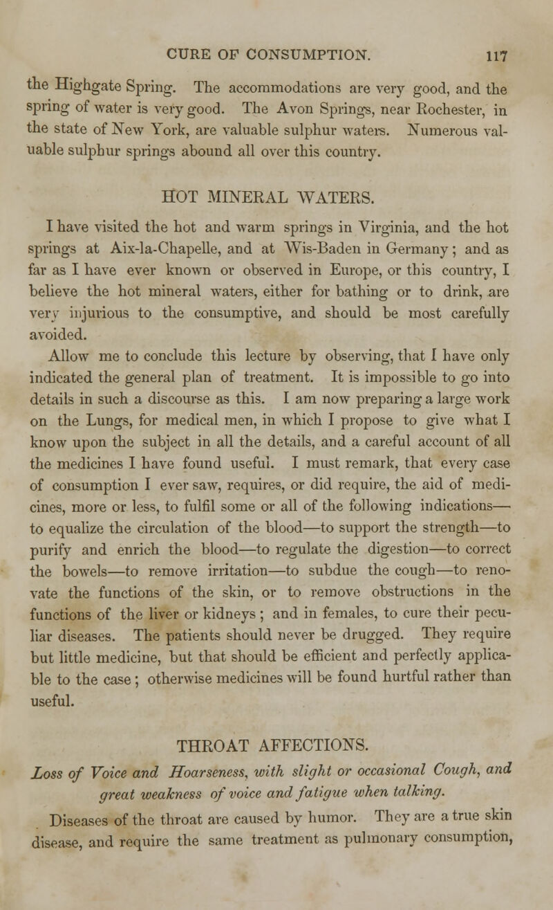 the Highgate Spring. The accommodations are very good, and the spring of water is very good. The Avon Springs, near Rochester, in the state of New York, are valuable sulphur waters. Numerous val- uable sulphur springs abound all over this country. HOT MINERAL WATERS. I have visited the hot and warm springs in Virginia, and the hot springs at Aix-la-Chapelle, and at Wis-Baden in Germany; and as far as I have ever known or observed in Europe, or this country, I believe the hot mineral waters, either for bathing or to drink, are very injurious to the consumptive, and should be most carefully avoided. Allow me to conclude this lecture by observing, that I have only indicated the general plan of treatment. It is impossible to go into details in such a discourse as this. I am now preparing a large work on the Lungs, for medical men, in which I propose to give what I know upon the subject in all the details, and a careful account of all the medicines I have found useful. I must remark, that every case of consumption I ever saw, requires, or did require, the aid of medi- cines, more or less, to fulfil some or all of the following indications— to equalize the circulation of the blood—to support the strength—to purify and enrich the blood—to regulate the digestion—to correct the bowels—to remove irritation—to subdue the cough—to reno- vate the functions of the skin, or to remove obstructions in the functions of the liver or kidneys; and in females, to cure their pecu- liar diseases. The patients should never be drugged. They require but little medicine, but that should be efficient and perfectly applica- ble to the case ; otherwise medicines will be found hurtful rather than useful. THROAT AFFECTIONS. Loss of Voice and Hoarseness, with slight or occasional Cough, and great weakness of voice and fatigue when talking. Diseases of the throat are caused by humor. They are a true skin disease, and require the same treatment as pulmonary consumption,