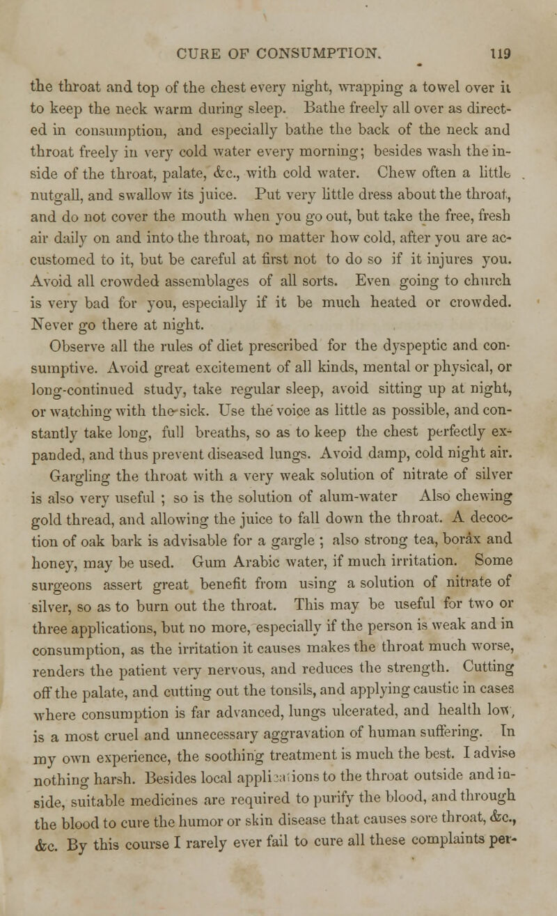 the throat and top of the chest every night, wrapping a towel over ii to keep the neck warm during sleep. Bathe freely all over as direct- ed in consumption, and especially bathe the back of the neck and throat freely in very cold water every morning; besides -wash the in- side of the throat, palate, &c, with cold water. Chew often a little. nutgall, and swallow its juice. Put very little dress about the throat, and do not cover the mouth when you go out, but take the free, fresh air daily on and into the throat, no matter how cold, after you are ac- customed to it, but be careful at first not to do so if it injures you. Avoid all crowded assemblages of all sorts. Even going to church is very bad for you, especially if it be much heated or crowded. Never go there at night. Observe all the rules of diet prescribed for the dyspeptic and con- sumptive. Avoid great excitement of all kinds, mental or physical, or long-continued study, take regular sleep, avoid sitting up at night, or watching with the-sick. Use the voice as little as possible, and con- stantly take long, full breaths, so as to keep the chest perfectly ex- panded, and thus prevent diseased lungs. Avoid damp, cold night air. Gargling the throat with a very weak solution of nitrate of silver is also very useful ; so is the solution of alum-water Also chewing gold thread, and allowing the juice to fall down the throat. A decoc- tion of oak bark is advisable for a gargle ; also strong tea, borax and honey, may be used. Gum Arabic water, if much irritation. Some surgeons assert great benefit from using a solution of nitrate of silver, so as to burn out the throat. This may be useful for two or three applications, but no more, especially if the person is weak and in consumption, as the irritation it causes makes the throat much worse, renders the patient very nervous, and reduces the strength. Cutting off the palate, and cutting out the tonsils, and applying caustic in cases where consumption is far advanced, lungs ulcerated, and health low, is a most cruel and unnecessary aggravation of human suffering. In my own experience, the soothing treatment is much the best. I advise nothing harsh. Besides local applianions to the throat outside and in- side, suitable medicines are required to purify the blood, and through the blood to cure the humor or skin disease that causes sore throat, <fec, &c. By this course I rarely ever fail to cure all these complaints per-