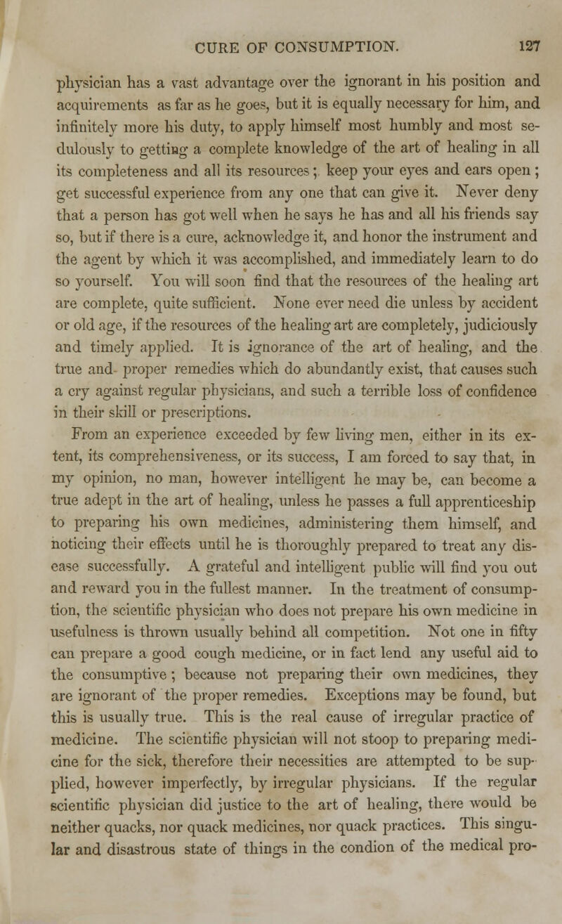 physician has a vast advantage over the ignorant in his position and acquirements as far as lie goes, but it is equally necessary for him, and infinitely more his duty, to apply himself most humbly and most se- dulously to getting a complete knowledge of the art of healing in all its completeness and all its resources; keep your eyes and ears open; get successful experience from any one that can give it. Never deny that a person has got well when he says he has and all his friends say so, but if there is a cure, acknowledge it, and honor the instrument and the agent by which it was accomplished, and immediately learn to do so yourself. You will soon find that the resources of the healing art are complete, quite sufficient. None ever need die unless by accident or old age, if the resources of the healing art are completely, judiciously and timely applied. It is ignorance of tbe art of healing, and the true and- proper remedies which do abundantly exist, that causes such a cry against regular physicians, and such a terrible loss of confidence in then skill or prescriptions. From an experience exceeded by few living men, either in its ex- tent, its comprehensiveness, or its success, I am forced to say that, in my opinion, no man, however intelligent he may be, can become a true adept in the art of healing, unless he passes a full apprenticeship to preparing his own medicines, administering them himself, and noticing their effects until he is thoroughly prepared to treat any dis- ease successfully. A grateful and intelligent public will find you out and reward you in the fullest manner. In the treatment of consump- tion, the scientific physician who does not prepare his own medicine in usefulness is thrown usually behind all competition. Not one in fifty can prepare a good cough medicine, or in fact lend any useful aid to the consumptive; because not preparing their own medicines, they are ignorant of the proper remedies. Exceptions may be found, but this is usually true. This is the real cause of irregular practice of medicine. The scientific physician will not stoop to preparing medi- cine for the sick, therefore their necessities are attempted to be sup- plied, however imperfectly, by irregular physicians. If the regular scientific physician did justice to the art of healing, there would be neither quacks, nor quack medicines, nor quack practices. This singu- lar and disastrous state of things in the condion of the medical pro-