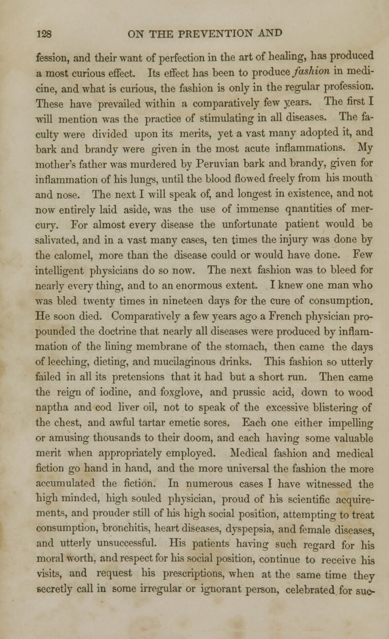 fessiou, and their want of perfection in the art of healing, has produced a most curious effect. Its effect has been to produce fashion in medi- cine, and what is curious, the fashion is only in the regular profession. These have prevailed within a comparatively few years. The first I will mention was the practice of stimulating in all diseases. The fa- culty were divided upon its merits, yet a vast many adopted it, and bark and brandy were given in the most acute inflammations. My mother's father was murdered by Peruvian bark and brandy, given for inflammation of his lungs, until the blood flowed freely from his mouth and nose. The next I will speak of, and longest in existence, and not now entirely laid aside, was the use of immense qnantities of mer- cury. For almost every disease the unfortunate patient would be salivated, and in a vast many cases, ten times the injury was done by the calomel, more than the disease could or would have done. Few intelligent physicians do so now. The next fashion was to bleed for nearly every thing, and to an enormous extent. I knew one man who was bled twenty times in nineteen days for the cure of consumption. He soon died. Comparatively a few years ago a French physician pro- pounded the doctrine that nearly all diseases were produced by inflam- mation of the lining membrane of the stomach, then came the days of leeching, dieting, and mucilaginous drinks. This fashion so utterly failed in all its pretensions that it had but a short run. Then came the reign of iodine, and foxglove, and prussic acid, down to wood naptha and cod liver oil, not to speak of the excessive blistering of the chest, and awful tartar emetic sores. Each one either impelling or amusing thousands to their doom, and each having some valuable merit when appropriately employed. Medical fashion and medical fiction go hand in hand, and the more universal the fashion the more accumulated the fiction. In numerous cases I have witnessed the high minded, high souled physician, proud of his scientific acquire- ments, and prouder still of his bigh social position, attempting to treat consumption, bronchitis, heart diseases, dyspepsia, and female diseases, and utterly unsuccessful. His patients having such regard for his moral worth, and respect for his social position, continue to receive his visits, and request his prescriptions, when at the same time they secretly call in some irregular or ignorant person, celebrated for sue-