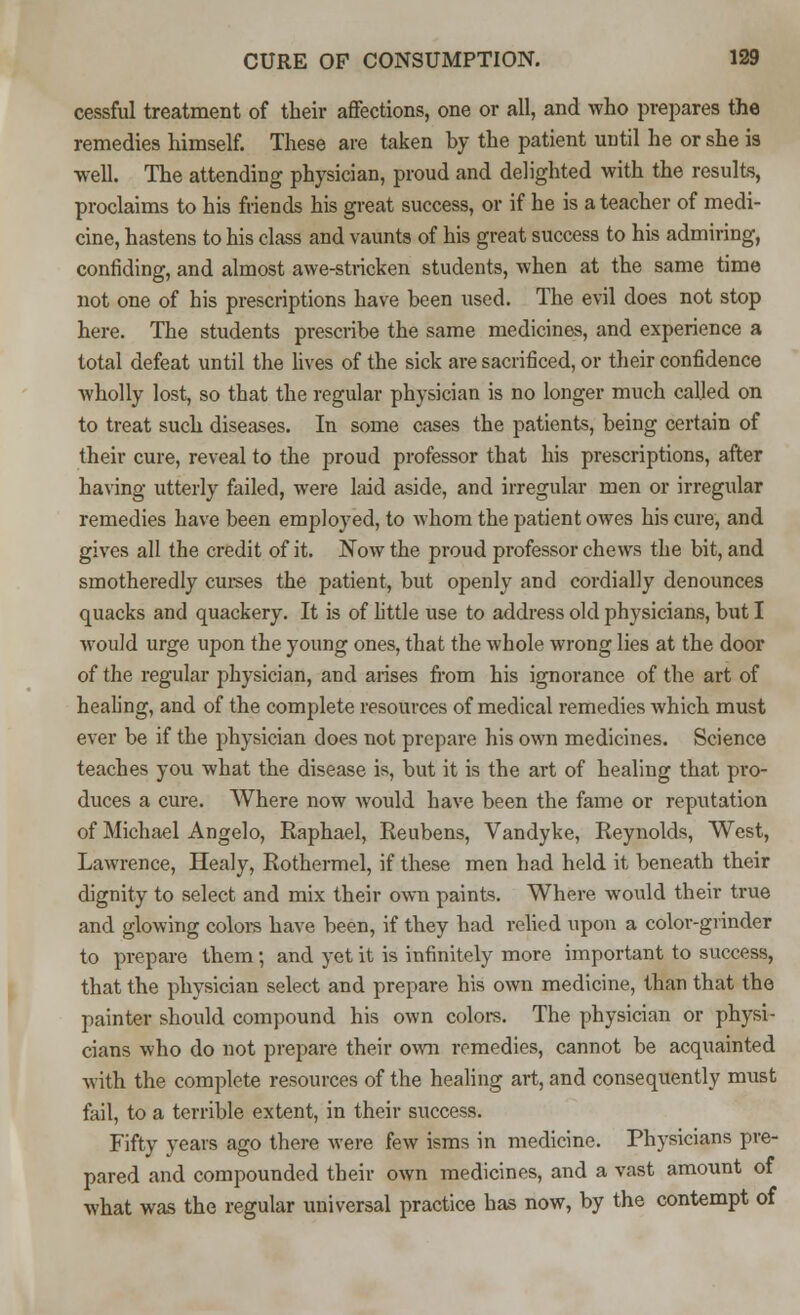 cessful treatment of their affections, one or all, and who prepares the remedies himself. These are taken by the patient until he or she is well. The attending physician, proud and delighted with the results, proclaims to his friends his great success, or if he is a teacher of medi- cine, hastens to his class and vaunts of his great success to his admiring, confiding, and almost awe-stricken students, when at the same time not one of his prescriptions have been used. The evil does not stop here. The students prescribe the same medicines, and experience a total defeat until the lives of the sick are sacrificed, or their confidence wholly lost, so that the regular physician is no longer much called on to treat such diseases. In some cases the patients, being certain of their cure, reveal to the proud professor that his prescriptions, after having utterly failed, were laid aside, and irregular men or irregular remedies have been employed, to whom the patient owes his cure, and gives all the credit of it. Now the proud professor chews the bit, and smotheredly curses the patient, but openly and cordially denounces quacks and quackery. It is of little use to address old physicians, but I would urge upon the young ones, that the whole wrong lies at the door of the regular physician, and arises from his ignorance of the art of healing, and of the complete resources of medical remedies which must ever be if the physician does not prepare his own medicines. Science teaches you what the disease is, but it is the art of healing that pro- duces a cure. Where now would have been the fame or reputation of Michael Angelo, Raphael, Reubens, Vandyke, Reynolds, West, Lawrence, Healy, Rothermel, if these men had held it beneath their dignity to select and mix their own paints. Where would their true and glowing colors have been, if they had relied upon a color-grinder to prepare them; and yet it is infinitely more important to success, that the physician select and prepare his own medicine, than that the painter should compound his own colors. The physician or physi- cians who do not prepare their own remedies, cannot be acquainted with the complete resources of the healing art, and consequently must fail, to a terrible extent, in their success. Fifty years ago there were few isms in medicine. Physicians pre- pared and compounded their own medicines, and a vast amount of what was the regular universal practice has now, by the contempt of