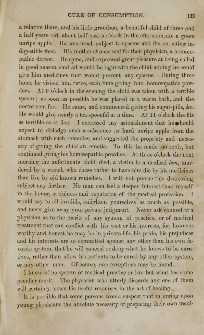 a relative there, and his little grandson, a beautiful child of three and a half years old, about half past 5 o'clock in the afternoon, ate a green unripe apple. He was much subject to spasms and fits on eating in- digestible food. His mother at once sent for tbeir physician, a homoeo- pathic doctor. He came, and expressed great pleasure at being called in good season, said all would be right with the child, adding he could give him medicines that would prevent any spasms. During three hours he visited him twice, each time giving him homoeopathic pow- ders. At 9 o'clock in the evening the child was taken with a terrible spasm ; as soon as possible he was placed in a warm bath, and the doctor sent for. Pie came, and commenced giving his sugar-pills, &c. He would give nearly a tea-spoonful at a time. At 11 o'clock the fits as terrible as at first. I expressed my astonishment that he should expect to dislodge such a substance as hard unripe apple from the stomach with such remedies, and suggested the propriety and neces- sity of giving the child an emetic. To this he made no reply, but continued giving his homoeopathic powders. At three o'clock the next morning the unfortunate child died, a victim to a medical ism, mur- dered by a wretch who chose rather to have him die by his medicines than live by old known remedies. I will not pursue this distressing subject any farther. No man can feel a deeper interest than myself in the honor, usefulness and reputation of the medical profession. I would say to all invalids, enlighten yourselves as much as possible, and never give away your private judgment. Never ask counsel of a physician as to the merits of any system of practice, or of medical treatment that can conflict with his sect or his interests, for, however worthy and honest he may be in private life, his pride, his prejudices and his interests are so committed against any other than his own fa- vorite system, that he will conceal or deny what he knows to be cura- tives, rather than allow his patients to be cured by any other system, or any other man. Of course, rare exceptions may be found. I know of no system of medical practice or ism but what has some peculiar merit. The physician who utterly discards any one of them will certainly lessen his useful resources in the art of healing. It is possible that some persons would suspect that in urging upon young physicians the absolute necessity of preparing their own medi-