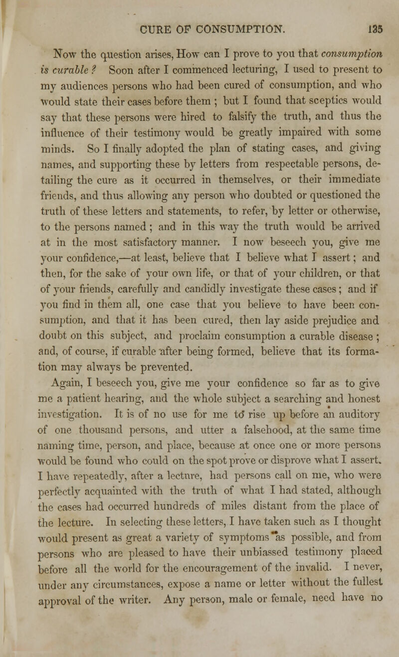 Now the question arises, How can I prove to you that consumption is curable ? Soon after I commenced lecturing, I used to present to my audiences persons who had been cured of consumption, and who would state their cases before them ; but I found that sceptics would say that these persons were hired to falsify the truth, and thus the influence of their testimony would be greatly impaired with some minds. So I finally adopted the plan of stating cases, and giving names, and supporting these by letters from respectable persons, de- tailing the cure as it occurred in themselves, or their immediate friends, and thus allowing any person who doubted or questioned the truth of these letters and statements, to refer, by letter or otherwise, to the persons named; and in this way the truth would be arrived at in the most satisfactory manner. I now beseech you, give me your confidence,—at least, believe that I believe what I assert; and then, for the sake of your own life, or that of your children, or that of your friends, carefully and candidly investigate these cases; and if you find in them all, one case that you believe to have been con- sumption, and that it has been cured, then lay aside prejudice and doubt on this subject, and proclaim consumption a curable disease ; and, of course, if curable after being formed, believe that its forma- tion may always be prevented. Again, I beseech you, give me your confidence so far as to give me a patient hearing, and the whole subject a searching and honest investigation. It is of no use for me to rise up before an auditory of one thousand persons, and utter a falsehood, at the same time naming time, person, and place, because at once one or more persons would be found who could on the spot prove or disprove what I assert. I have repeatedly, after a lecture, had persons call on me, who were perfectly acquainted with the truth of what I had stated, although the cases had occurred hundreds of miles distant from the place of the lecture. In selecting these letters, I have taken such as I thought would present as great a variety of symptoms as possible, and from persons who are pleased to have their unbiassed testimony placed before all the world for the encouragement of the invalid. I never, under any circumstances, expose a name or letter without the fullest approval of the writer. Any person, male or female, need have no