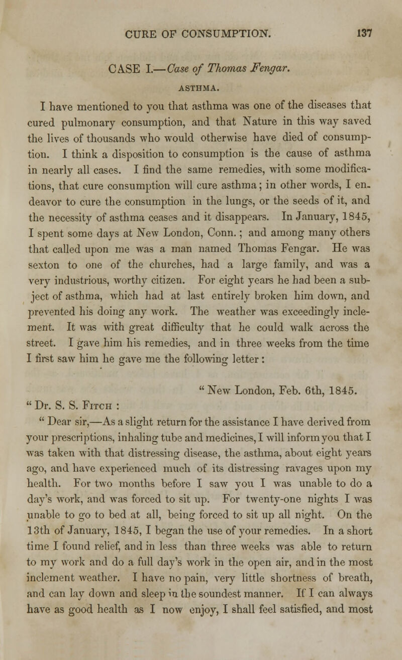 CASE I.—Case of Thomas Fengar. ASTHMA. I have mentioned to you that asthma was one of the diseases that cured pulmonary consumption, and that Nature in this way saved the lives of thousands who would otherwise have died of consump- tion. I think a disposition to consumption is the cause of asthma in nearly all cases. I find the same remedies, with some modifica- tions, that cure consumption will cure asthma; in other words, I en. deavor to cure the consumption in the lungs, or the seeds of it, and the necessity of asthma ceases and it disappears. In January, 1845, I spent some days at New London, Conn.; and among many others that called upon me was a man named Thomas Fengar. He was sexton to one of the churches, had a large family, and was a very industrious, worthy citizen. For eight years he had been a sub- ject of asthma, which had at last entirely broken him down, and prevented his doing any work. The weather was exceedingly incle- ment. It was with great difficulty that he could walk across the street. I gave him his remedies, and in three weeks from the time I first saw him he gave me the following letter:  New London, Feb. 6th, 1845.  Dr. S. S. Fitch :  Dear sir,—As a slight return for the assistance I have derived from your prescriptions, inhaling tube and medicines, I will inform you that I was taken with that distressing disease, the asthma, about eight years ago, and have experienced much of its distressing ravages upon my health. For two months before I saw you I was unable to do a day's work, and was forced to sit up. For twenty-one nights I was unable to go to bed at all, being forced to sit up all night. On the 13th of January, 1845, I began the use of your remedies. In a short time I found relief, and in less than three weeks was able to return to my work and do a full day's work in the open air, and in the most inclement weather. I have no pain, very little shortness of breath, and can lay down and sleep in the soundest manner. If I can always have as good health as I now enjoy, I shall feel satisfied, and most