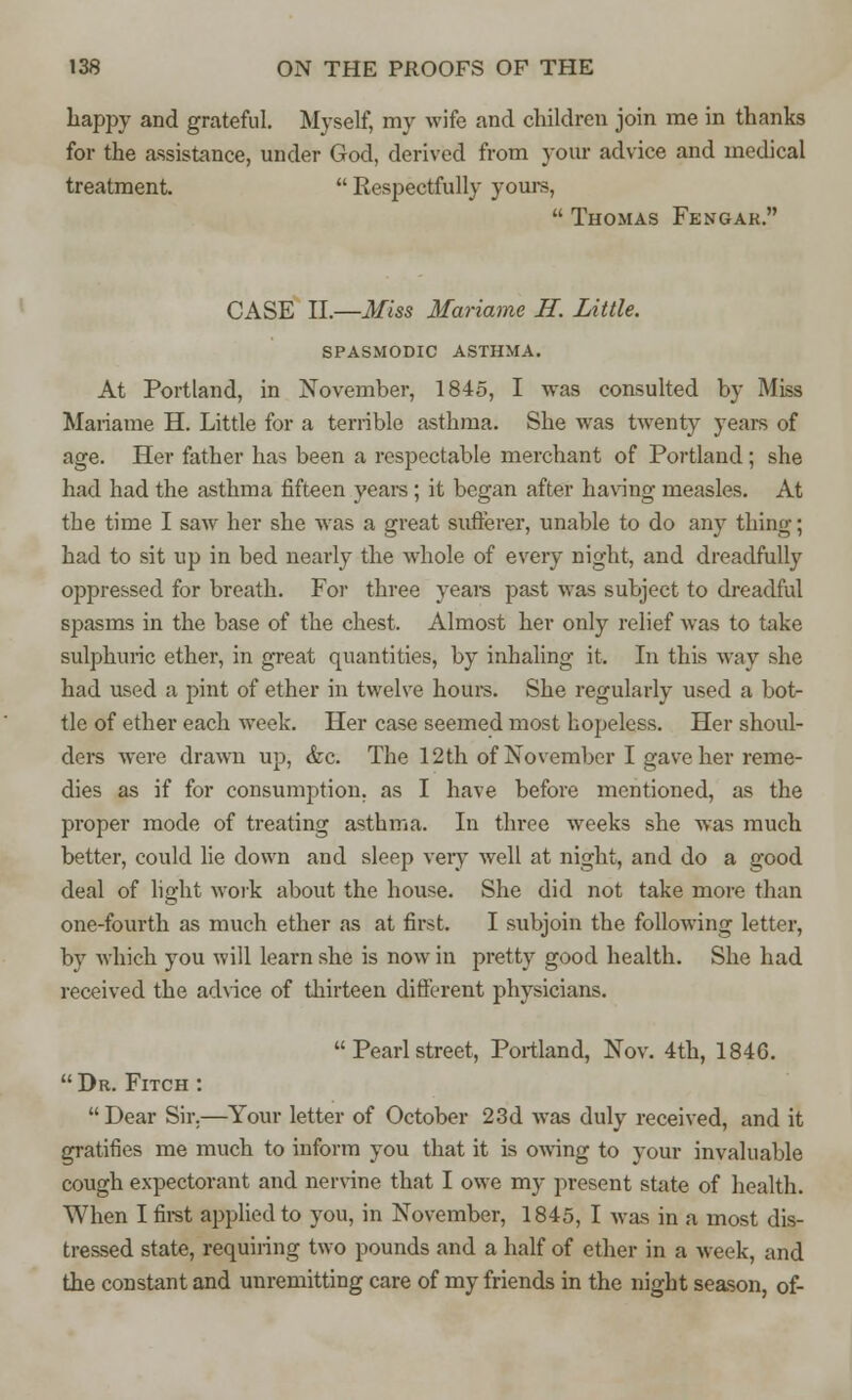 happy and grateful. Myself, my wife and children join me in thanks for the assistance, under God, derived from your advice and medical treatment.  Respectfully yours,  Thomas Fengak. CASE II.—Miss Mariame H. Little. SPASMODIC ASTHMA. At Portland, in November, 1845, I was consulted by Miss Mariame H. Little for a terrible asthma. She was twenty years of age. Her father has been a respectable merchant of Portland; she had had the asthma fifteen years ; it began after having measles. At the time I saw her she was a great sufferer, unable to do any thing; had to sit up in bed nearly the whole of every night, and dreadfully oppressed for breath. For three years past was subject to dreadful spasms in the base of the chest. Almost her only relief was to take sulphuric ether, in great quantities, by inhaling it. In this way she had used a pint of ether in twelve hours. She regularly used a bot- tle of ether each week. Her case seemed most hopeless. Her shoul- ders were drawn up, &c. The 12th of November I gave her reme- dies as if for consumption, as I have before mentioned, as the proper mode of treating asthma. In three weeks she was much better, could lie down and sleep very well at night, and do a good deal of light work about the house. She did not take more than one-fourth as much ether as at first. I subjoin the following letter, by which you will learn she is now in pretty good health. She had received the advice of thirteen different physicians.  Pearl street, Portland, Nov. 4th, 1846.  Dr. Fitch : Dear Sir.—Your letter of October 23d was duly received, and it gratifies me much to inform you that it is owing to your invaluable cough expectorant and nervine that I owe my present state of health. When I first applied to you, in November, 1845, I was in a most dis- tressed state, requiring two pounds and a half of ether in a week, and the constant and unremitting care of my friends in the night season, of-