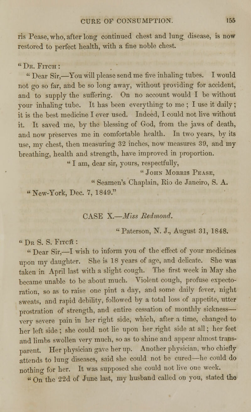 ris Pease, who, after long continued chest and lung disease, is now restored to perfect health, with a fine noble chest.  Dr. Fitch :  Dear Sir,—You will please send me five inhaling tubes. I would not go so far, and be so long away, without providing for accident, and to supply the suffering. On no account would I be without your inhaling tube. It has been everything to me ; I use it daily; it is the best medicine I ever used. Indeed, I could not live without it. It saved me, by the blessing of God, from the jaws of death, and now preserves me in comfortable health. In two years, by its use, my chest, then measuring 32 inches, now measures 39, and my breathing, health and strength, have improved in proportion.  I am, dear sir, yours, respectfully,  John Morris Pease,  Seamen's Chaplain, Rio de Janeiro, S. A.  New-York, Dec. 7, 1849. CASE X.—Miss Redmond.  Paterson, N. J., August 31, 1848.  Dr S. S. Fracfi :  Dear Sir,—I wish to inform you of the effect of your medicines upon my daughter. She is 18 years of age, and delicate. She was taken in April last with a slight cough. The first week in May she became unable to be about much. Violent cough, profuse expecto- ration, so as to raise one pint a day, and some daily fever, night sweats, and rapid debility, followed by a total loss of appetite, utter prostration of strength, and entire cessation of monthly sickness— very severe pain in her right side, which, after a time, changed to her left side ; she could not lie upon her right side at all; her feet and limbs swollen very much, so as to shine and appear almost trans- parent. Her physician gave her up. Another physician, who chiefly attends to lung diseases, said she could not be cured—he could do nothino- for her. It was supposed she could not live one week.  On the 22d of June last, my husband called on you, stated the