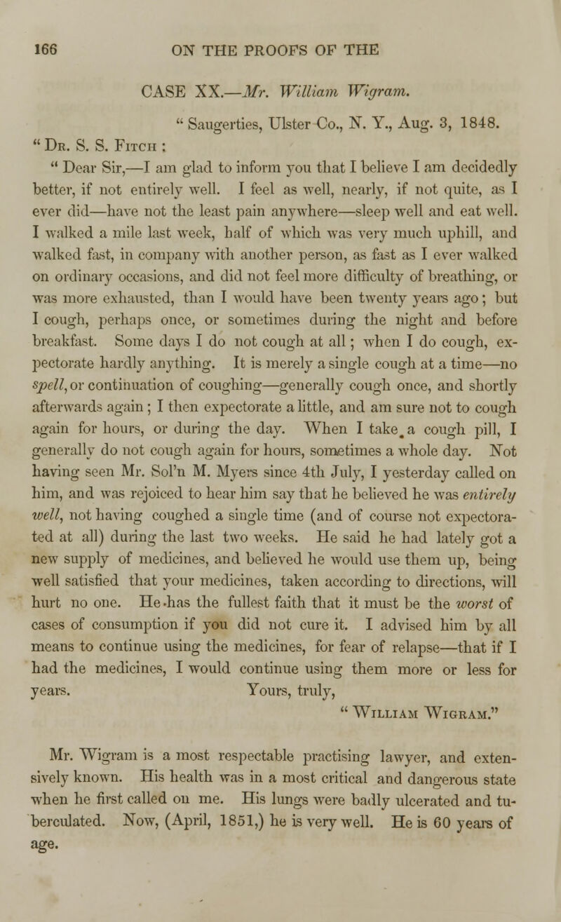 CASE XX.—Mr. William Wigram.  Saugerties, Ulster Co., K Y., Aug. 3, 1848.  Dr. S. S. Fitch :  Dear Sir,—I am glad to inform you that I believe I am decidedly better, if not entirely well. I feel as well, nearly, if not quite, as I ever did—have not the least pain anywhere—sleep well and eat well. I walked a mile last week, half of which was very much uphill, and walked fast, in company with another person, as fast as I ever walked on ordinary occasions, and did not feel more difficulty of breathing, or was more exhausted, than I would have been twenty years ago; but I cough, perhaps once, or sometimes during the night and before breakfast. Some days I do not cough at all; when I do cough, ex- pectorate hardly anything. It is merely a single cough at a time—no spell, or continuation of coughing—generally cough once, and shortly afterwards again ; I then expectorate a little, and am sure not to cough again for hours, or during the day. When I take, a cough pill, I generally do not cough again for hours, sometimes a whole day. Not having seen Mr. Sol'n M. Myers since 4th July, I yesterday called on him, and was rejoiced to hear him say that he believed he was entirely well, not having coughed a single time (and of course not expectora- ted at all) during the last two wreeks. He said he had lately got a new supply of medicines, and believed he would use them up, being well satisfied that your medicines, taken according to directions, will hurt no one. He -has the fullest faith that it must be the worst of cases of consumption if you did not cure it. I advised him by all means to continue using the medicines, for fear of relapse—that if I had the medicines, I would continue using them more or less for years. Yours, truly,  William Wigram. Mr. Wigram is a most respectable practising lawyer, and exten- sively known. His health was in a most critical and dangerous state when he first called on me. His lungs were badly ulcerated and tu- berculated. Now, (April, 1851,) he is very well. He is 60 years of age.