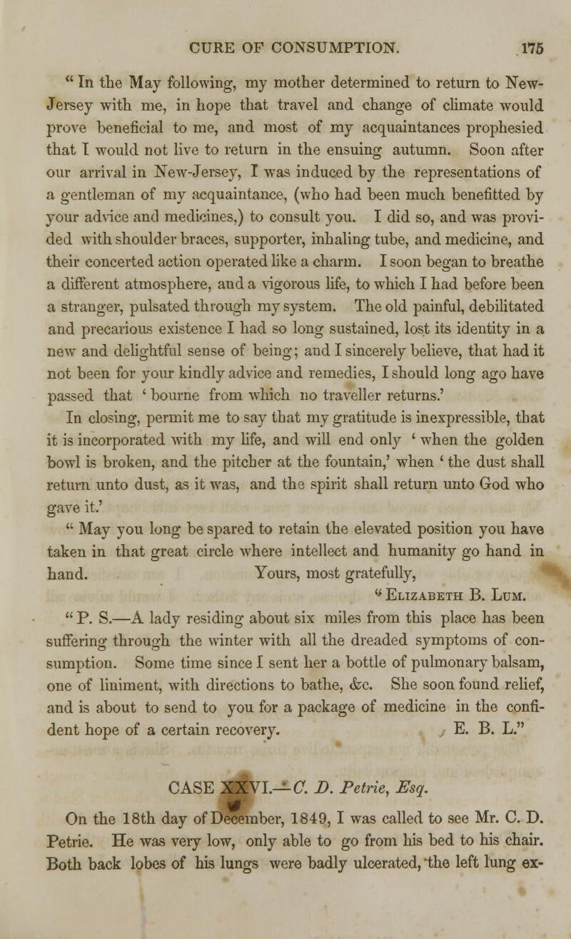  In the May following, my mother determined to return to New- Jersey with me, in hope that travel and change of climate would prove beneficial to me, and most of my acquaintances prophesied that I would not live to return in the ensuing autumn. Soon after our arrival in New-Jersey, I was induced by the representations of a gentleman of my acquaintance, (who had been much benefitted by your advice and medicines,) to consult you. I did so, and was provi- ded with shoulder braces, supporter, inhaling tube, and medicine, and their concerted action operated like a charm. I soon began to breathe a different atmosphere, and a vigorous life, to which I had before been a stranger, pulsated through my system. The old painful, debilitated and precarious existence I had so long sustained, lost its identity in a new and delightful sense of being; and I sincerely believe, that had it not been for your kindly advice and remedies, I should long ago have passed that ' bourne from which no traveller returns.' In closing, permit me to say that my gratitude is inexpressible, that it is incorporated with my fife, and will end only ' when the golden bowl is broken, and the pitcher at the fountain,' when ' the dust shall return unto dust, as it was, and the spirit shall return unto God who gave it.'  May you long be spared to retain the elevated position you have taken in that great circle where intellect and humanity go hand in hand. Yours, most gratefully, v Elizabeth B. Lum.  P. S.—A lady residing about six miles from this place has been suffering through the winter with all the dreaded symptoms of con- sumption. Some time since I sent her a bottle of pulmonary balsam, one of liniment, with directions to bathe, &c. She soon found relief, and is about to send to you for a package of medicine in the confi- dent hope of a certain recovery. E. B. L. CASE XXVI.— C. D. Petrie, Esq. On the 18th day of December, 1849, I was called to see Mr. C. D. Petrie. He was veiy low, only able to go from his bed to his chair. Both back lobes of his lungs were badly ulcerated, the left lung ex-