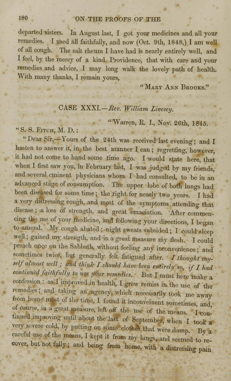 departed sisters. In August last, I got your medicines and all your remedies. I used all faithfully, and now (Oct. 9th, 1848,) I am well of all cough. The salt rheum I have had is nearly entirely well, and I feel, by the mercy of a kind Providence, that with care and your remedies and advice, I may long walk the lovely path of health. With many thanks, I remain yours,  Mary Ann Brooks. CASE XXXI.—Rev. William Livesey. Warren, R. L, Nov. 26th, 1845.  S. S. Fitch, M. D.: Dear Sir,—Yours of the 24th was received last evening; and I hasten to answer it, in, the best manner I can ; regretting, however, it had not come to hand some time ago. I would state here, that when I first saw you, in February last, I was judged by my friends, and several eminent physicians whom I had consulted, to be in an advanced stage of consumption. The upper lobe of both' lungs had been diseased for some time; the right for nearly two years. I had a very distressing cough, and most of the symptoms attending that disease; a loss of strength, and great emaciation. After commen- cing the use of your medicine, and following your directions, I began to amend. My cough abated ; night sweats subsided ; I could sleep well; gained my strength, and in a great measure mv flesh. I could preach once on the Sabbath, without feeling any inconvenience- and sometimes twice, but generally felt fatigued after. I thought my. self almost well ; and think I should have been entirely so, if I had continued faithfully to use your remedies. But I must here make a confession : as 1 improved in health, I grew remiss in the use of the remedies; and taking an agency, which necessarily took me away from home most of the time, I found it inconveinent sometimes, and ot course, in a great measure, left off the use of the means I Co ' tmued nnproving until about the last of September, when I took very severe cold, by putting on some clothed that were damp Bv a careful use of the means, I kept it from my lungs, and seemed to re- cover, but not fully ; and being from home, with a distressing pain con- a a