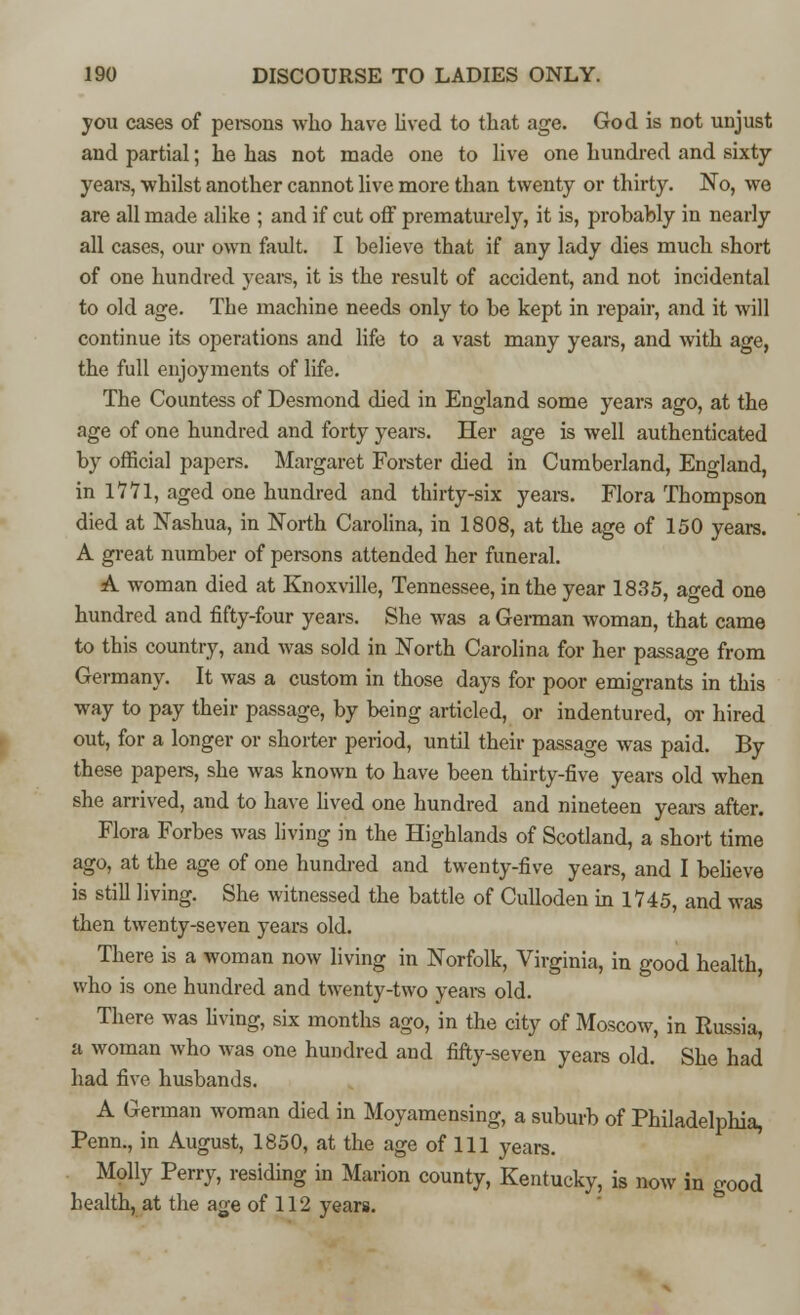 you cases of persons who have lived to that age. God is not unjust and partial; he has not made one to live one hundred and sixty years, whilst another cannot live more than twenty or thirty. No, we are all made alike ; and if cut off prematurely, it is, probably in nearly all cases, our own fault. I believe that if any lady dies much short of one hundred years, it is the result of accident, and not incidental to old age. The machine needs only to be kept in repair, and it will continue its operations and life to a vast many years, and with age, the full enjoyments of life. The Countess of Desmond died in England some years ago, at the age of one hundred and forty years. Her age is well authenticated by official papers. Margaret Forster died in Cumberland, England, in IV 71, aged one hundred and thirty-six years. Flora Thompson died at Nashua, in North Carolina, in 1808, at the age of 150 years. A great number of persons attended her funeral. A woman died at Knoxville, Tennessee, in the year 1835, aged one hundred and fifty-four years. She was a German woman, that came to this country, and was sold in North Carolina for her passage from Germany. It was a custom in those days for poor emigrants in this way to pay their passage, by being articled, or indentured, or hired out, for a longer or shorter period, until their passage was paid. By these papers, she was known to have been thirty-five years old when she arrived, and to have lived one hundred and nineteen years after. Flora Forbes was living in the Highlands of Scotland, a short time ago, at the age of one hundred and twenty-five years, and I believe is still living. She witnessed the battle of Culloden in 1745, and was then twenty-seven years old. There is a woman now living in Norfolk, Virginia, in good health, who is one hundred and twenty-two years old. There was living, six months ago, in the city of Moscow, in Russia, a woman who was one hundred and fifty-seven years old. She had had five husbands. A German woman died in Moyamensing, a suburb of Philadelphia, Penn., in August, 1850, at the age of 111 years. Molly Perry, residing in Marion county, Kentucky, is now in good health, at the age of 112 years.
