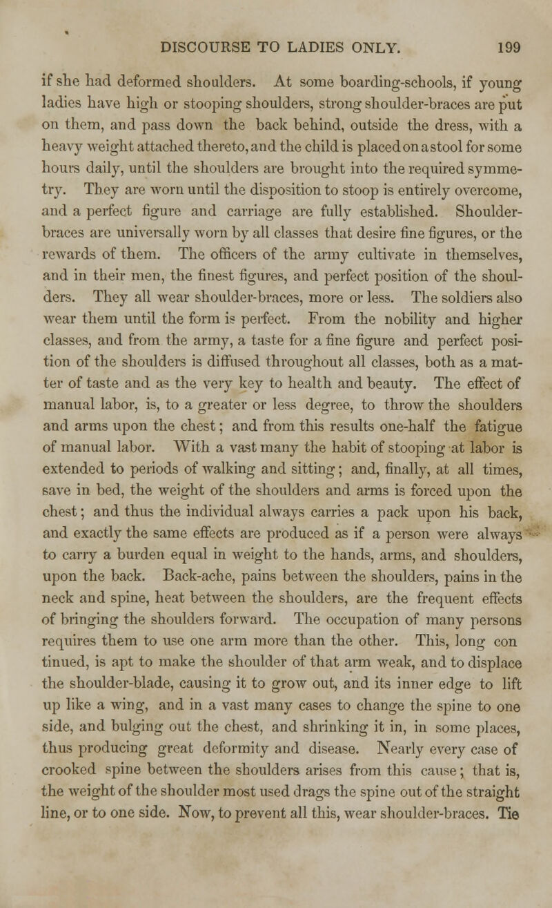 if she had deformed shoulders. At some boarding-schools, if young ladies have high or stooping shoulders, strong shoulder-braces are put on them, and pass down the back behind, outside the dress, with a heavy weight attached thereto, and the child is placedon astool for some hours daily, until the shoulders are brought into the required symme- try. They are worn until the disposition to stoop is entirely overcome, and a perfect figure and carriage are fully established. Shoulder- braces are universally worn by all classes that desire fine figures, or the rewards of them. The officers of the army cultivate in themselves, and in their men, the finest figures, and perfect position of the shoul- ders. They all wear shoulder-braces, more or less. The soldiers also wear them until the form is perfect. From the nobility and higher classes, and from the army, a taste for a fine figure and perfect posi- tion of the shoulders is diffused throughout all classes, both as a mat- ter of taste and as the very key to health and beauty. The effect of manual labor, is, to a greater or less degree, to throw the shoulders and arms upon the chest; and from this results one-half the fatigue of manual labor. With a vast many the habit of stooping at labor is extended to periods of walking and sitting; and, finally, at all times, 6ave in bed, the weight of the shoulders and arms is forced upon the chest; and thus the individual always carries a pack upon his back, and exactly the same effects are produced as if a person were always to cany a burden equal in weight to the hands, arms, and shoulders, upon the back. Back-ache, pains between the shoulders, pains in the neck and spine, heat between the shoulders, are the frequent effects of bringing the shoulders forward. The occupation of many persons requires them to use one arm more than the other. This, long con tinued, is apt to make the shoulder of that arm weak, and to displace the shoulder-blade, causing it to grow out, and its inner edge to lift up like a wing, and in a vast many cases to change the spine to one side, and bulging out the chest, and shrinking it in, in some places, thus producing great deformity and disease. Nearly every case of crooked spine between the shoulders arises from this cause; that is, the weight of the shoulder most used drags the spine out of the straight line, or to one side. Now, to prevent all this, wear shoulder-braces. Tie