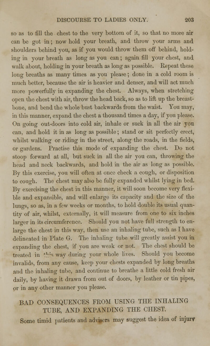 so as to fill the chest to the very bottom of it, so that no more air can be got in; now hold your breath, and throw your arms and shoulders behind you, as if you would throw them off behind, hold- ing in your breath as long as you can; again fill your chest, and walk about, holding in your breath as long as possible. Repeat these long breaths as many times as you please; done in a cold room is much better, because the air is heavier and denser, and will act much more powerfully in expanding the chest. Always, when stretching open the chest with air, throw the head back, so as to lift up the breast- bone, and bend the whole bust backwards from the waist. You may, in this manner, expand the chest a thousand times a day, if you please. On going out-doors into cold air, inhale or suck in all the air you can, and hold it in as long as possible; stand or sit perfectly erect, whilst walking or riding in the street, along the roads, in the fields, or gardens. Practise this mode of expanding the chest. Do not stoop forward at all, but suck in all the air you can, throwing the head and neck backwards, and hold in the air as long as possible. By this exercise, you will often at once check a cough, or disposition to cough. The chest may also be fully expanded whilst lying in bed. By exercising the chest in this manner, it will soon become very flexi- ble and expansible, and will enlarge its capacity and the size of the lungs, so as, in a few weeks or months, to hold double its usual quan- tity of air, whilst, externally, it will measure from one to six inches larger in its circumference. Should you not have full strength to en- large the chest in this way, then use an inhaling tube, such as I have delineated in Plate G. The inhaling tube will greatly assist you in expanding the chest, if you are weak or not. The chest should be treated in ^;s way during your whole lives. Should you become invalids, from any cause, keep your chests expanded by long breaths and the inhaling tube, and continue to breathe a little cold fresh air daily, by having it drawn from out of doors, by leather or tin pipes, or in any other manner you please. BAD CONSEQUENCES FROM USING THE INHALING TUBE, AND EXPANDING THE CHEST. Some timid patients and advisers may suggest the idea of injury