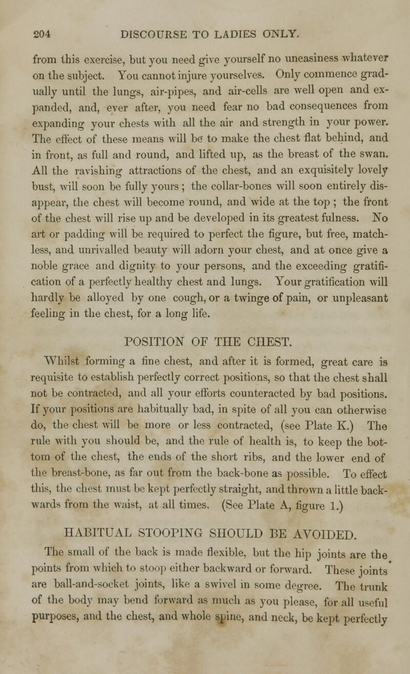 from this exercise, but you need give yourself no uneasiness whatever on the subject. You cannot injure yourselves. Only commence grad- ually until the lungs, air-pipes, and air-cells are well open and ex- panded, and, ever after, you need fear no bad consequences from expanding your chests with all the air and strength in your power. The effect of these means will be to make the chest flat behind, and in front, as full and round, and lifted up, as the breast of the swan. All the ravishing attractions of the chest, and an exquisitely lovely bust, will soon be fully yours; the collar-bones will soon entirely dis- appear, the chest will become round, and wide at the top ; the front of the chest will rise up and be developed in its greatest fulness. No art or padding will be required to perfect the figure, but free, match- less, and unrivalled beauty will adorn your chest, and at once give a noble grace and dignity to your persons, and the exceeding gratifi- cation of a perfectly healthy chest and lungs. Your gratification will hardly be alloyed by one cough, or a twinge of pain, or unpleasant feeling in the chest, for a long life. POSITION OF THE CHEST. Whilst forming a fine chest, and after it is formed, great care is requisite to establish perfectly correct positions, so that the chest shall not be contracted, and all your efforts counteracted by bad positions. If your positions are habitually bad, in spite of all you can otherwise do, the chest will be more or less contracted, (see Plate K.) The rule with you should be, and the rule of health is, to keep the bot- tom of the chest, the ends of the short ribs, and the lower end of the breast-bone, as far out from the back-bone as possible. To effect this, the chest must be kept perfectly straight, and thrown a little back- wards from the waist, at all times, (See Plate A, figure 1.) HABITUAL STOOPING SHOULD BE AVOIDED. The small of the back is made flexible, but the hip joints are the points from which to stoop either backward or forward. These joints are ball-and-socket joints, like a swivel in some degree. The trunk of the body may bend forward as much as you please, for all useful purposes, and the chest, and whole spine, and neck, be kept perfectly