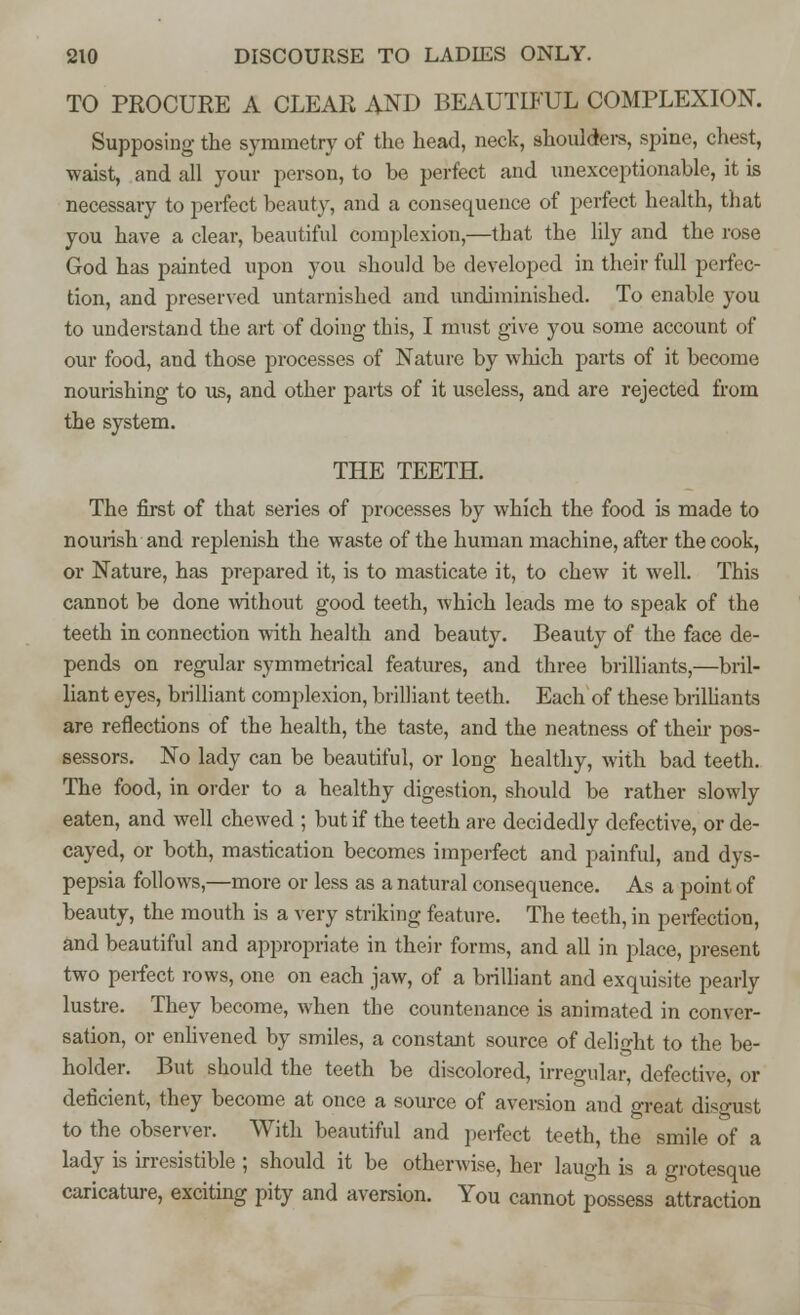 TO PROCURE A CLEAR AND BEAUTIFUL COMPLEXION. Supposing the symmetry of the head, neck, shoulders, spine, chest, waist, and all your person, to be perfect and unexceptionable, it is necessary to perfect beauty, and a consequence of perfect health, that you have a clear, beautiful complexion,—that the lily and the rose God has painted upon you should be developed in their full perfec- tion, and preserved untarnished and undiminished. To enable you to understand the art of doing this, I must give you some account of our food, and those processes of Nature by which parts of it become nourishing to us, and other parts of it useless, and are rejected from the system. THE TEETH. The first of that series of processes by which the food is made to nourish and replenish the waste of the human machine, after the cook, or Nature, has prepared it, is to masticate it, to chew it well. This cannot be done without good teeth, which leads me to speak of the teeth in connection with health and beauty. Beauty of the face de- pends on regular symmetrical features, and three brilliants,—bril- liant eyes, brilliant complexion, brilliant teeth. Each of these brilliants are reflections of the health, the taste, and the neatness of their pos- sessors. No lady can be beautiful, or long healthy, with bad teeth. The food, in order to a healthy digestion, should be rather slowly eaten, and well chewed ; but if the teeth are decidedly defective, or de- cayed, or both, mastication becomes imperfect and painful, and dys- pepsia follows,—more or less as a natural consequence. As a point of beauty, the mouth is a very striking feature. The teeth, in perfection, and beautiful and appropriate in their forms, and all in place, present two perfect rows, one on each jaw, of a brilliant and exquisite pearly lustre. They become, when the countenance is animated in conver- sation, or enlivened by smiles, a constant source of delight to the be- holder. But should the teeth be discolored, irregular, defective, or deficient, they become at once a source of aversion and great diso-ust to the observer. With beautiful and perfect teeth, the smile of a lady is irresistible ; should it be otherwise, her laugh is a grotesque caricature, exciting pity and aversion. You cannot possess attraction