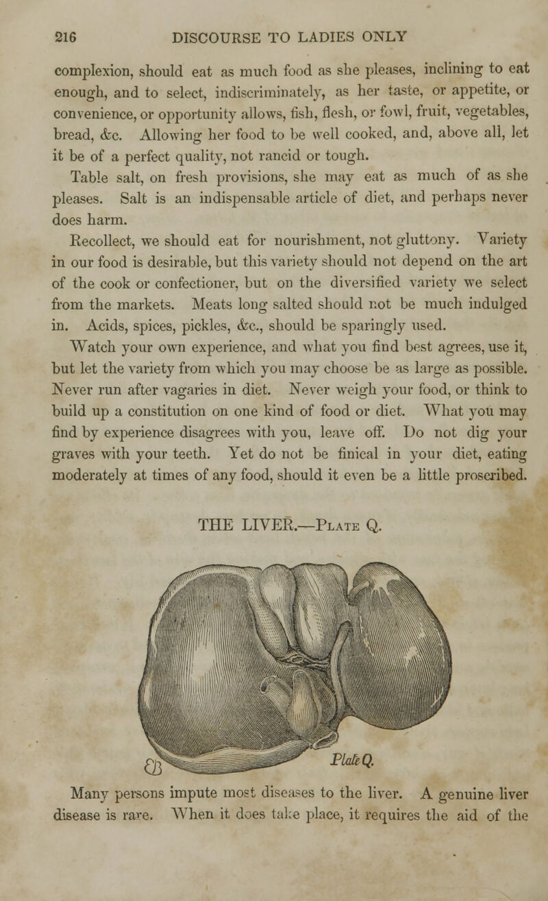 complexion, should eat as much food as she pleases, inclining to eat enough, and to select, indiscriminately, as her taste, or appetite, or convenience, or opportunity allows, fish, flesh, or fowl, fruit, vegetables, bread, <fec. Allowing her food to be well cooked, and, above all, Jet it be of a perfect quality, not rancid or tough. Table salt, on fresh provisions, she may eat as much of as she pleases. Salt is an indispensable article of diet, and perhaps never does harm. Recollect, we should eat for nourishment, not gluttony. Variety in our food is desirable, but this variety should not depend on the art of the cook or confectioner, but on the diversified variety we select from the markets. Meats long salted should not be much indulged in. Acids, spices, pickles, &c, should be sparingly used. Watch your own experience, and what you find best agrees, use it, but let the variety from which you may choose be as large as possible. Never run after vagaries in diet. Never weigh your food, or think to build up a constitution on one kind of food or diet. What you may find by experience disagrees with you, leave off. Do not dig your graves with your teeth. Yet do not be finical in your diet, eating moderately at times of any food, should it even be a little proscribed. THE LIVER.—Plate Q. 03^^ a^fltf*3^ PlakQ. Many persons impute most diseases to the liver. A genuine liver disease is rave. When it does take place, it requires the aid of the