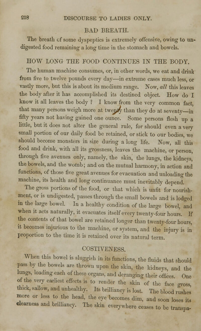 BAD BREATH. The breath of some dyspeptics is extremely offensive, owing to un- digested food remaining a long time in the stomach and bowels. HOW LONG THE FOOD CONTINUES IN THE BODY. The human machine consumes, or, in other words, we eat and drink from five to twelve pounds every day—in extreme cases much less, or vastly more, but this is about its medium range. Now, all this leaves the body after it has accomplished its destined object. How do I know it all leaves the body ? I know from the very common fact that many persons weigh more at twenty than they do at seventy—in fifty years not having gained one ounce. Some persons flesh up a little, but it does not alter the general rule, for should even a very small portion of our daily food be retained, or stick to our bodies, we should become monsters in size during a long life. Now, all this food and drink, with all its grossness, leaves the machine, or person, through five avenues only, namely, the skin, the lungs, the kidneys, the bowels, and the womb; and on the mutual harmony, in action and functions, of those five great avenues for evacuation and unloading the machine, its health and long continuance must inevitably depend. The gross portions of the food, or that which is unfit for nourish- ment, or is undigested, passes through the small bowels and is lodged in the large bowel. In a healthy condition of the large bowel, and when it acts naturally, it evacuates itself every twenty-four hours. If the contents of that bowel are retained longer than twenty-four hours, it becomes injurious to the machine, or system, and the injury is in proportion to the time it is retained over its natural term. COSTIVENESS. When this bowel is sluggish in its functions, the fluids that should Pass by the bowels are thrown upon the skin, the kidneys, and the lungs, loading each of these organs, and deranging their offices One of the very earliest effects is to render the skin of the face gross thick, sallow, and unhealthy. Its brilliancy is lost. The blood rushes more or less to the head, the eye becomes dim, and soon loses it, clearness and brilliancy. The skin everywhere ceases to be transpa-