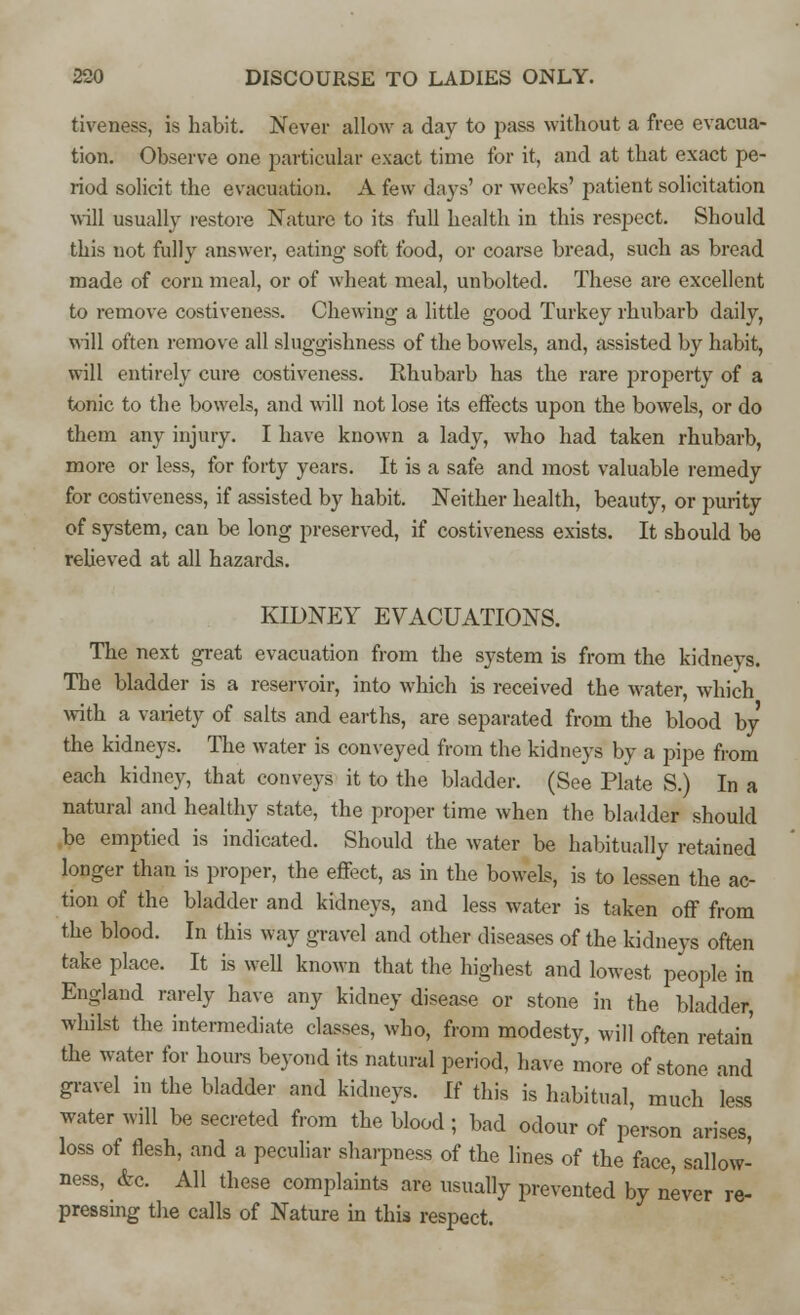tiveness, is habit. Never allow a day to pass without a free evacua- tion. Observe one particular exact time for it, and at that exact pe- riod solicit the evacuation. A few days' or weeks' patient solicitation will usually restore Nature to its full health in this respect. Should this not fully answer, eating soft food, or coarse bread, such as bread made of corn meal, or of wheat meal, unbolted. These are excellent to remove costiveness. Chewing a little good Turkey rhubarb daily, will often remove all sluggishness of the bowels, and, assisted by habit, will entirely cure costiveness. Rhubarb has the rare property of a tonic to the bowels, and will not lose its effects upon the bowels, or do them any injury. I have known a lady, who had taken rhubarb, more or less, for forty years. It is a safe and most valuable remedy for costiveness, if assisted by habit. Neither health, beauty, or purity of system, can be long preserved, if costiveness exists. It should be relieved at all hazards. KIDNEY EVACUATIONS. The next great evacuation from the system is from the kidneys. The bladder is a reservoir, into which is received the water, which with a variety of salts and earths, are separated from the blood by the kidneys. The water is conveyed from the kidneys by a pipe from each kidney, that conveys it to the bladder. (See Plate S.) In a natural and healthy state, the proper time when the bladder should be emptied is indicated. Should the water be habitually retained longer than is proper, the effect, as in the bowels, is to lessen the ac- tion of the bladder and kidneys, and less water is taken off from the blood. In this way gravel and other diseases of the kidneys often take place. It is well known that the highest and lowest people in England rarely have any kidney disease or stone in the bladder, whilst the intermediate classes, who, from modesty, will often retain the water for hours beyond its natural period, have more of stone and gravel in the bladder and kidneys. If this is habitual, much less water will be secreted from the blood; bad odour of person arises, loss of flesh, and a peculiar sharpness of the lines of the face, sallow- ness, &c All these complaints are usually prevented by never re- pressing the calls of Nature in this respect.