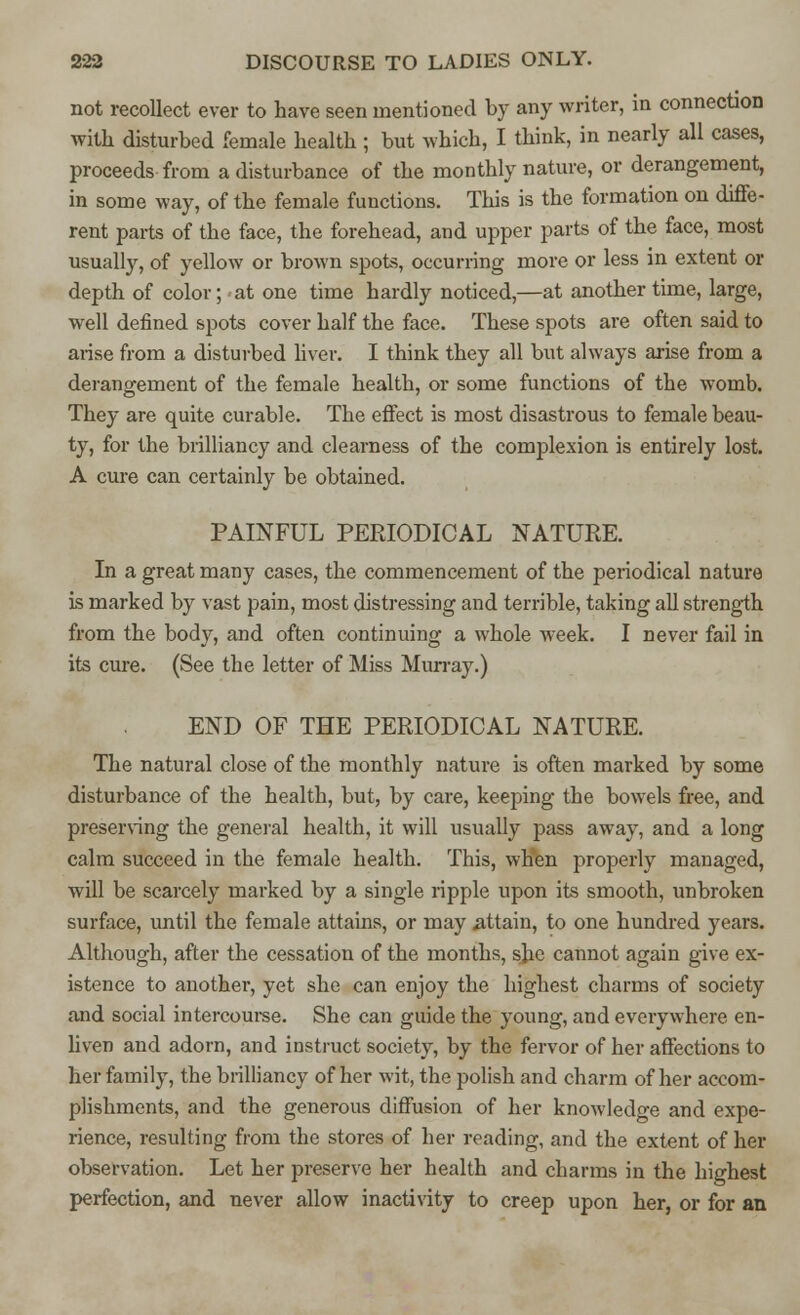 not recollect ever to have seen mentioned by any writer, in connection with disturbed female health; but which, I think, in nearly all cases, proceeds from a disturbance of the monthly nature, or derangement, in some way, of the female functions. This is the formation on diffe- rent parts of the face, the forehead, and upper parts of the face, most usually, of yellow or brown spots, occurring more or less in extent or depth of color; at one time hardly noticed,—at another time, large, well defined spots cover half the face. These spots are often said to arise from a disturbed liver. I think they all but always arise from a derangement of the female health, or some functions of the womb. They are quite curable. The effect is most disastrous to female beau- ty, for the brilliancy and clearness of the complexion is entirely lost. A cure can certainly be obtained. PAINFUL PERIODICAL NATURE. In a great many cases, the commencement of the periodical nature is marked by vast pain, most distressing and terrible, taking all strength from the body, and often continuing a whole week. I never fail in its cure. (See the letter of Miss Murray.) END OF THE PERIODICAL NATURE. The natural close of the monthly nature is often marked by some disturbance of the health, but, by care, keeping the bowels free, and preserving the general health, it will usually pass away, and a long calm succeed in the female health. This, wHen properly managed, will be scarcely marked by a single ripple upon its smooth, unbroken surface, until the female attains, or may attain, to one hundred years. Although, after the cessation of the months, she cannot again give ex- istence to another, yet she can enjoy the highest charms of society and social intercourse. She can guide the young, and everywhere en- liven and adorn, and instruct society, by the fervor of her affections to her family, the brilliancy of her wit, the polish and charm of her accom- plishments, and the generous diffusion of her knowledge and expe- rience, resulting from the stores of her reading, and the extent of her observation. Let her preserve her health and charms in the highest perfection, and never allow inactivity to creep upon her, or for an