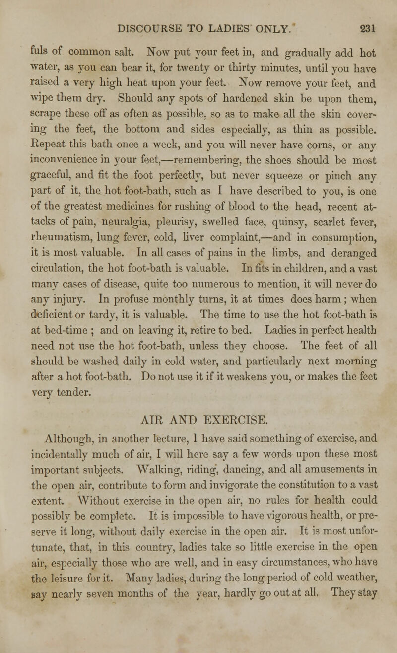 fuls of common salt. Now put your feet in, and gradually add hot water, as you can bear it, for twenty or tliirty minutes, until you have raised a very high heat upon your feet. Now remove your feet, and wipe them dry. Should any spots of hardened skin be upon them, scrape these off as often as possible, so as to make all the skin cover- ing the feet, the bottom and sides especially, as thin as possible. Repeat this bath once a week, and you will never have corns, or any inconvenience in your feet,—remembering, the shoes should be most graceful, and fit the foot perfectly, but never squeeze or pinch any part of it, the hot foot-bath, such as I have described to you, is one of the greatest medicines for rushing of blood to the head, recent at- tacks of pain, neuralgia, pleurisy, swelled face, quinsy, scarlet fever, rheumatism, lung fever, cold, liver complaint,—and in consumption, it is most valuable. In all cases of pains in the limbs, and deranged circulation, the hot foot-bath is valuable. In fits in children, and a vast many cases of disease, quite too numerous to mention, it will never do any injury. In profuse monthly turns, it at times does harm ; when deficient or tardy, it is valuable. The time to use the hot foot-bath is at bed-time ; and on leaving it, retire to bed. Ladies in perfect health need not use the hot foot-bath, unless they choose. The feet of all should be washed daily in cold water, and particularly next morning after a hot foot-bath. Do not use it if it weakens you, or makes the feet very tender. AIR AND EXERCISE. Although, in another lecture, 1 have said something of exercise, and incidentally much of air, I will here say a few words upon these most important subjects. Walking, riding, dancing, and all amusements in the open air, contribute to form and invigorate the constitution to a vast extent. Without exercise in the open air, no rules for health could possibly be complete. It is impossible to have rigorous health, or pre- serve it long, without daily exercise in the open air. It is most unfor- tunate, that, in this country, ladies take so little exercise in the open air, especially those who are well, and in easy circumstances, who have the leisure for it. Many ladies, during the long period of cold weather, say nearly seven months of the year, hardly go out at all. They stay