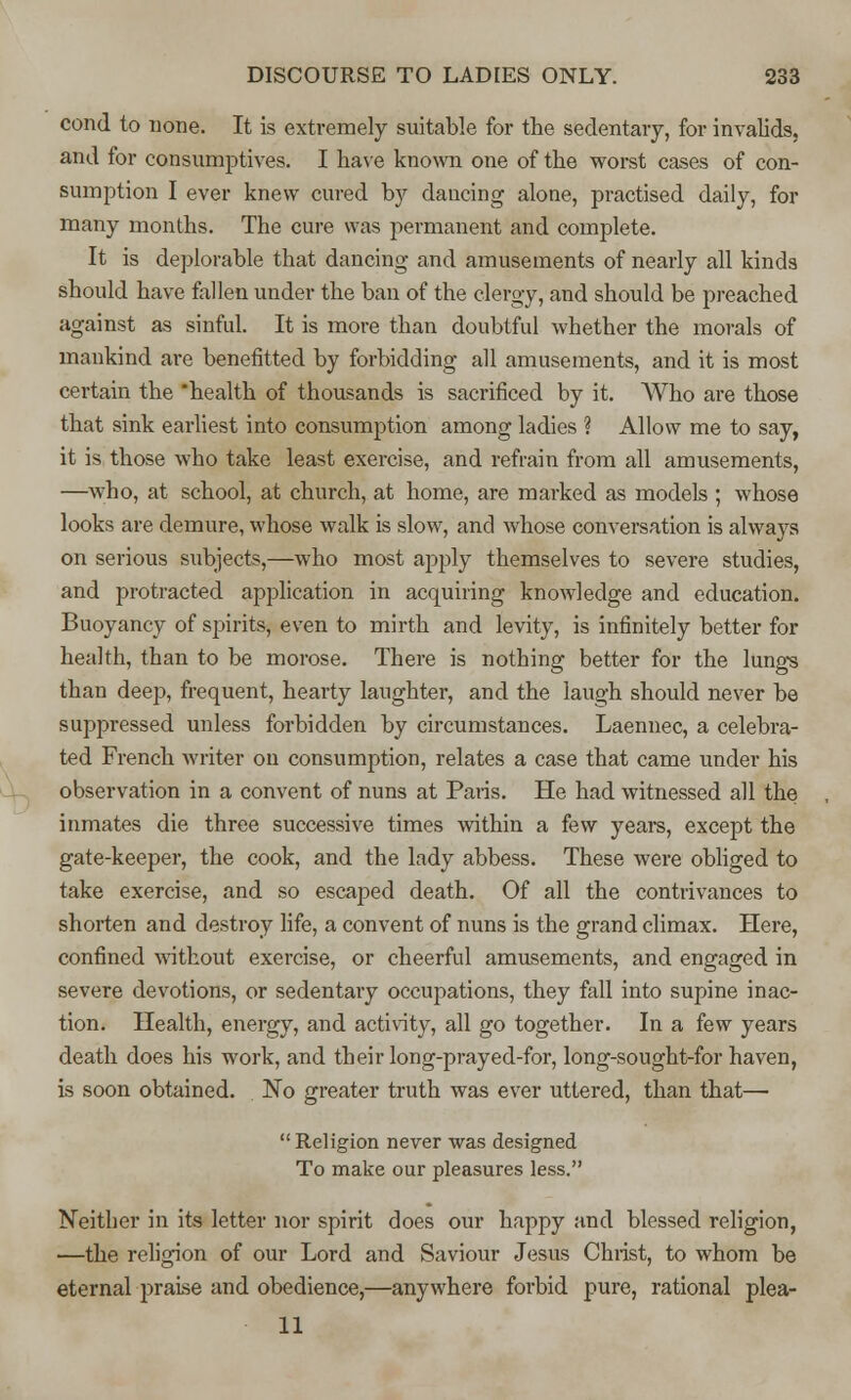 cond to none. It is extremely suitable for the sedentary, for invalids, and for consumptives. I have known one of the worst cases of con- sumption I ever knew cured by dancing alone, practised daily, for many months. The cure was permanent and complete. It is deplorable that dancing and amusements of nearly all kinds should have fallen under the ban of the clergy, and should be preached against as sinful. It is more than doubtful whether the morals of mankind are benefitted by forbidding all amusements, and it is most certain the health of thousands is sacrificed by it. Who are those that sink earliest into consumption among ladies ? Allow me to say, it is those who take least exercise, and refrain from all amusements, —who, at school, at church, at home, are marked as models ; whose looks are demure, whose walk is slow, and whose conversation is always on serious subjects,—who most apply themselves to severe studies, and protracted application in acquiring knowledge and education. Buoyancy of spirits, even to mirth and levity, is infinitely better for health, than to be morose. There is nothing better for the lungs than deep, frequent, hearty laughter, and the laugh should never be suppressed unless forbidden by circumstances. Laennec, a celebra- ted French writer on consumption, relates a case that came under his observation in a convent of nuns at Paris. He had witnessed all the inmates die three successive times within a few years, except the gate-keeper, the cook, and the lady abbess. These were obliged to take exercise, and so escaped death. Of all the contrivances to shorten and destroy life, a convent of nuns is the grand climax. Here, confined without exercise, or cheerful amusements, and engaged in severe devotions, or sedentary occupations, they fall into supine inac- tion. Health, energy, and activity, all go together. In a few years death does his work, and their long-prayed-for, long-sought-for haven, is soon obtained. No greater truth was ever uttered, than that— Religion never was designed To make our pleasures less. Neither in its letter nor spirit does our happy and blessed religion, —the religion of our Lord and Saviour Jesus Christ, to whom be eternal praise and obedience,—anywhere forbid pure, rational plea- 11