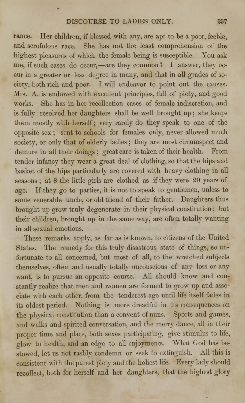 ranee. Her children, if blessed with any, are apt to be a poor, feeble, and scrofulous race. She has not the least comprehension of the highest pleasures of which the female being is susceptible. You ask me, if such cases do occur,—are they common ? I answer, they oc- cur in a greater or less degree in many, and that in all grades of so- ciety, both rich and poor. I will endeavor to point out the causes. Mrs. A. is endowed with excellent principles, full of piety, and good works. She has in her recollection cases of female indiscretion, and is fully resolved her daughters shall be well brought up; she keeps them mostly with herself; very rarely do they speak to one of the opposite sex ; sent to schools for females only, never allowed much society, or only that of elderly ladies ; they are most circumspect and demure in all their doings ; great care is taken of their health. From tender infancy they wear a great deal of clothing, so that the hips and basket of the hips particularly are covered with heavy clothing in all seasons ; at 8 the little girls are clothed as if they were 20 years of age. If they go to parties, it is not to speak to gentlemen, unless to some venerable uncle, or old friend of their father. Daughters thus brought up grow truly degenerate in their physical constitution; but their children, brought up in the same way, are often totally wanting in all sexual emotions. These remarks apply, as far as is known, to citizens of the United States. The remedy for this truly disastrous state of things, so un- fortunate to all concerned, but most of all, to the wretched subjects themselves, often and usually totally unconscious of any loss or any want, is to pursue an opposite course. All should know and con- stantly realize that men and women are formed to grow up and asso- ciate with each other, from the tenderest age until life itself fades in its oldest period. Nothing is more dreadful in its consequences on the physical constitution than a convent of nuns. Sports and games, and walks and spirited conversation, and the merry dance, all in their proper time and place, both sexes participating, give stimulus to life, glow to health, and an edge to all enjoyments. What God has be- stowed, let us not rashly condemn or seek to extinguish. All this is consistent with the purest piety and the holiest life. Every lady should recollect, both for herself and her daughters, that the highest glory