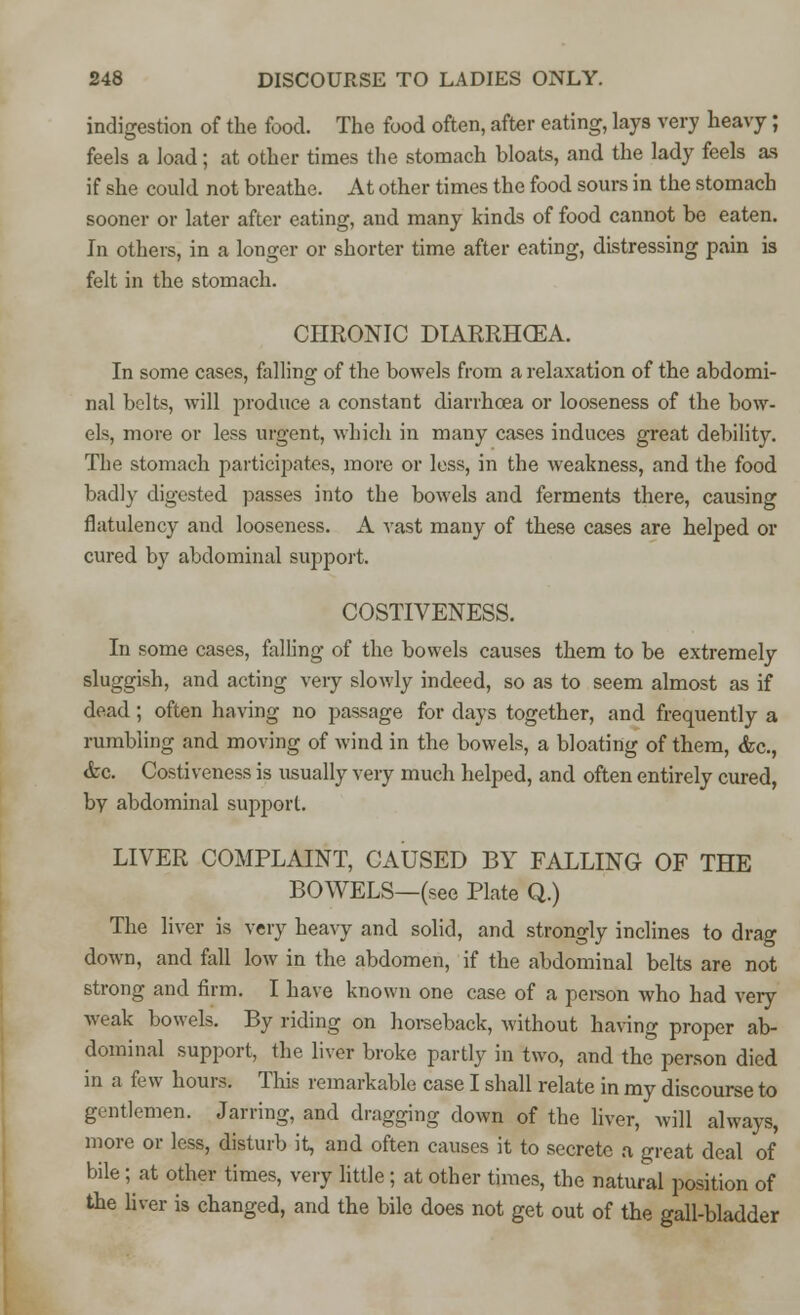 indigestion of the food. The food often, after eating, lays very heavy; feels a load; at other times the stomach bloats, and the lady feels as if she could not breathe. At other times the food sours in the stomach sooner or later after eating, and many kinds of food cannot be eaten. In others, in a longer or shorter time after eating, distressing pain is felt in the stomach. CHRONIC DIARRHOEA. In some cases, falling of the bowels from a relaxation of the abdomi- nal belts, will produce a constant diarrhoea or looseness of the bow- els, more or less urgent, which in many cases induces great debility. The stomach participates, more or less, in the weakness, and the food badly digested passes into the bowels and ferments there, causing flatulency and looseness. A vast many of these cases are helped or cured by abdominal support. COSTIVENESS. In some cases, falling of the bowels causes them to be extremely sluggish, and acting very slowly indeed, so as to seem almost as if dead; often having no passage for days together, and frequently a rumbling and moving of wind in the bowels, a bloating of them, &c, &c. Costiveness is usually very much helped, and often entirely cured, by abdominal support. LIVER COMPLAINT, CAUSED BY FALLING OF THE BOWELS—(see Plate Q.) The liver is very heavy and solid, and strongly inclines to drag down, and fall low in the abdomen, if the abdominal belts are not strong and firm. I have known one case of a person who had very weak bowels. By riding on horseback, without having proper ab- dominal support, the liver broke partly in two, and the person died in a few hours. This remarkable case I shall relate in my discourse to gentlemen. Jarring, and dragging down of the liver, will always, more or less, disturb it, and often causes it to secrete a great deal of bile; at other times, very little ; at other times, the natural position of the liver is changed, and the bile does not get out of the gall-bladder