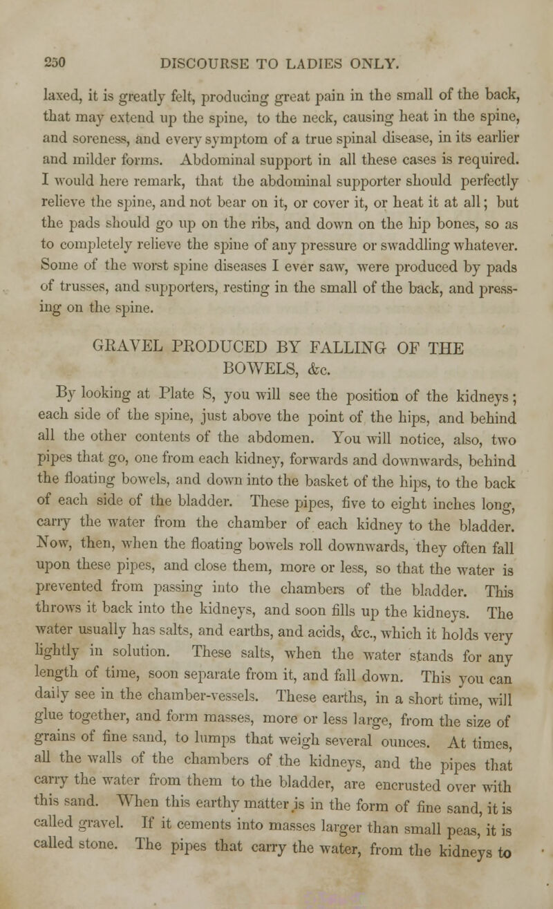 laxed, it is greatly felt, producing great pain in the small of the back, that may extend up the spine, to the neck, causing heat in the spine, and soreness, and every symptom of a true spinal disease, in its earlier and milder forms. Abdominal support in all these cases is required. I would here remark, that the abdominal supporter should perfectly relieve the spine, and not bear on it, or cover it, or heat it at all; but the pads should go up on the ribs, and down on the hip bones, so as to completely relieve the spine of any pressure or swaddling whatever. Some of the worst spine diseases I ever saw, were produced by pads of trusses, and supporters, resting in the small of the back, and press- ing on the spine. GKAVEL PRODUCED BY FALLING OF THE BOWELS, <fec. By looking at Plate S, you will see the position of the kidneys; each side of the spine, just above the point of the hips, and behind all the other contents of the abdomen. You will notice, also, two pipes that go, one from each kidney, forwards and downwards, behind the floating bowels, and down into the basket of the hips, to the back of each side of the bladder. These pipes, five to eight inches long, cany the water from the chamber of each kidney to the bladder. Now, then, when the floating bowels roll downwards, they often fall upon these pipes, and close them, more or less, so that the water is prevented from passing into the chambers of the bladder. This throws it back into the kidneys, and soon fills up the kidneys. The water usually has salts, and earths, and acids, &c, which it holds very lightly in solution. These salts, when the water stands for any length of time, soon separate from it, and fall down. This you can daily see in the chamber-vessels. These earths, in a short time, will glue together, and form masses, more or less large, from the size of grains of fine sand, to lumps that weigh several ounces. At times, all the walls of the chambers of the kidneys, and the pipes that carry the water from them to the bladder, are encrusted over with this sand. When this earthy matter .is in the form of fine sand, it is called gravel. If it cements into masses larger than small peas,' it is called stone. The pipes that carry the water, from the kidneys to