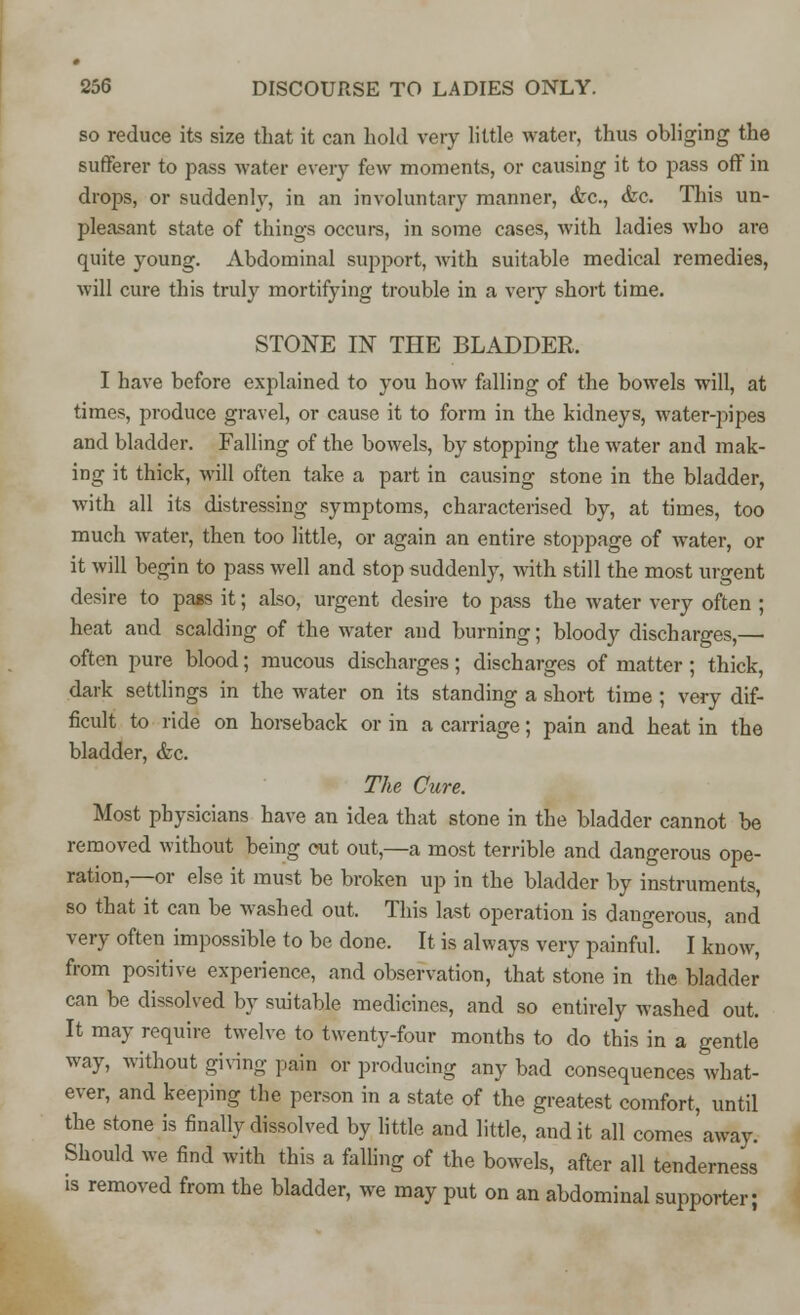 so reduce its size that it can hold very little water, thus obliging the sufferer to pass water every few moments, or causing it to pass off in drops, or suddenly, in an involuntary manner, <kc, &c. This un- pleasant state of things occurs, in some cases, with ladies who are quite young. Abdominal support, with suitable medical remedies, will cure this truly mortifying trouble in a very short time. STONE IN THE BLADDER. I have before explained to you how falling of the bowels will, at times, produce gravel, or cause it to form in the kidneys, water-pipes and bladder. Falling of the bowels, by stopping the water and mak- ing it thick, will often take a part in causing stone in the bladder, with all its distressing symptoms, characterised by, at times, too much water, then too little, or again an entire stoppage of water, or it will begin to pass well and stop suddenly, with still the most urgent desire to pass it; also, urgent desire to pass the water very often ; heat and scalding of the water and burning; bloody discharges,— often pure blood; mucous discharges; discharges of matter ; thick, dark settlings in the water on its standing a short time ; very dif- ficult to ride on horseback or in a carriage; pain and heat in the bladder, &c. The Cure. Most physicians have an idea that stone in the bladder cannot be removed without being cut out,—a most terrible and dangerous ope- ration,—or else it must be broken up in the bladder by instruments, so that it can be washed out. This last operation is dangerous, and very often impossible to be done. It is always very painful. I know, from positive experience, and observation, that stone in the bladder can be dissolved by suitable medicines, and so entirely washed out. It may require twelve to twenty-four months to do this in a gentle way, without giving pain or producing any bad consequences what- ever, and keeping the person in a state of the greatest comfort, until the stone is finally dissolved by little and little, and it all comes away. Should we find with this a falling of the bowels, after all tenderness is removed from the bladder, we may put on an abdominal supporter;