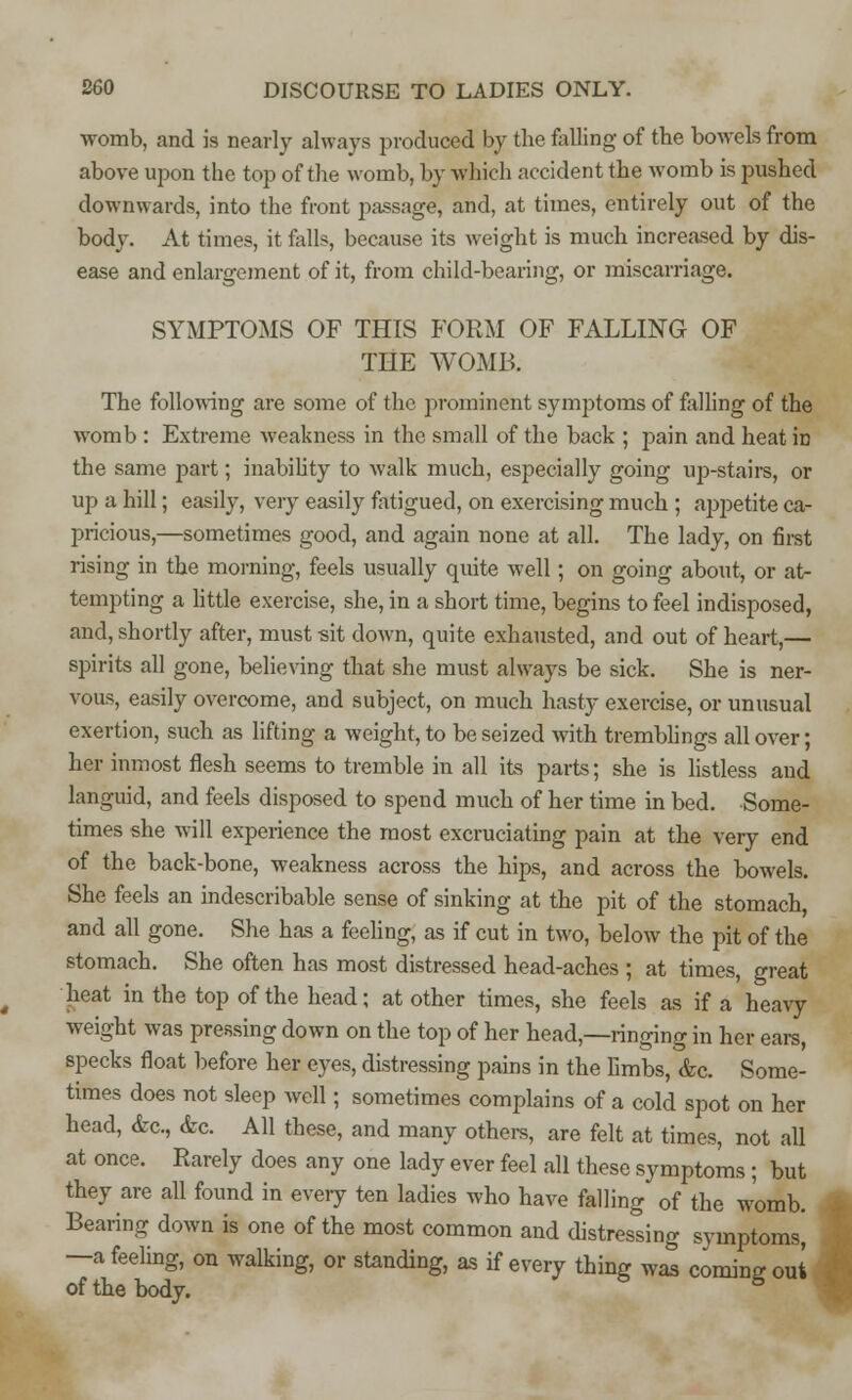 womb, and is nearly always produced by the foiling of the bowels from above upon the top of the womb, by which accident the womb is pushed downwards, into the front passage, and, at times, entirely out of the body. At times, it falls, because its weight is much increased by dis- ease and enlargement of it, from child-bearing, or miscarriage. SYMPTOMS OF THIS FORM OF FALLING OF THE WOMB. The following are some of the prominent symptoms of falling of the womb : Extreme weakness in the small of the back ; pain and heat iD the same part; inability to walk much, especially going up-stairs, or up a hill; easily, very easily fatigued, on exercising much ; appetite ca- pricious,—sometimes good, and again none at all. The lady, on first rising in the morning, feels usually quite well; on going about, or at- tempting a little exercise, she, in a short time, begins to feel indisposed, and, shortly after, must sit down, quite exhausted, and out of heart,— spirits all gone, believing that she must always be sick. She is ner- vous, easily overcome, and subject, on much hasty exercise, or unusual exertion, such as lifting a weight, to be seized with tremblings all over; her inmost flesh seems to tremble in all its parts; she is listless and languid, and feels disposed to spend much of her time in bed. Some- times she will experience the most excruciating pain at the very end of the back-bone, weakness across the hips, and across the bowels. She feels an indescribable sense of sinking at the pit of the stomach and all gone. She has a feeling, as if cut in two, below the pit of the stomach. She often has most distressed head-aches ; at times, great heat in the top of the head; at other times, she feels as if a heavy weight was pressing down on the top of her head,—ringing in her ears, specks float before her eyes, distressing pains in the limbs, &c. Some- times does not sleep avcII ; sometimes complains of a cold spot on her head, &c, &c All these, and many others, are felt at times, not all at once. Rarely does any one lady ever feel all these symptoms ; but they are all found in every ten ladies who have falling of the womb. Bearing down is one of the most common and distressing symptoms, —a feeling, on walking, or standing, as if every thing was coming out of the body.