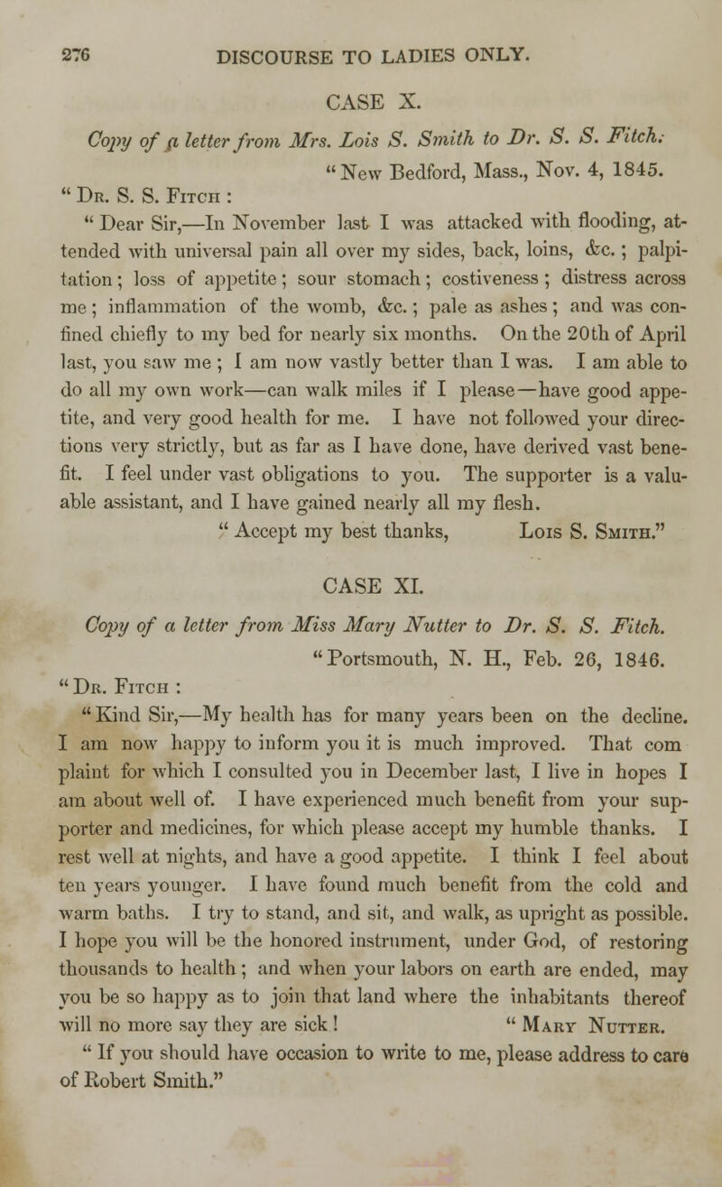 CASE X. Copy of p. letter from Mrs. Lois S. Smith to Dr. S. S. Fitch. New Bedford, Mass., Nov. 4, 1845.  Dr. S. S. Fitch :  Dear Sir,—In November last I was attacked with flooding, at- tended with universal pain all over my sides, back, loins, &c.; palpi- tation ; loss of appetite; sour stomach; costiveness; distress across me ; inflammation of the womb, &c.; pale as ashes; and was con- fined chiefly to my bed for nearly six months. On the 20th of April last, you saw me ; I am now vastly better than 1 was. I am able to do all my own work—can walk miles if I please—have good appe- tite, and very good health for me. I have not followed your direc- tions very strictly, but as far as I have done, have derived vast bene- fit. I feel under vast obligations to you. The supporter is a valu- able assistant, and I have gained nearly all my flesh.  Accept my best thanks, Lois S. Smith. CASE XL Copy of a letter from Miss Mary Nutter to Dr. S. S. Fitch. Portsmouth, N. H., Feb. 26, 1846.  Dr. Fitch :  Kind Sir,—My health has for many years been on the decline. I am now happy to inform you it is much improved. That com plaint for which I consulted you in December last, I live in hopes I am about well of. I have experienced much benefit from your sup- porter and medicines, for which please accept my humble thanks. I rest well at nights, and have a good appetite. I think I feel about ten years younger. I have found much benefit from the cold and warm baths. I try to stand, and sit, and walk, as upright as possible. I hope you will be the honored instrument, under God, of restoring thousands to health; and when your labors on earth are ended, may you be so happy as to join that land where the inhabitants thereof will no more say they are sick !  Mary Nutter.  If you should have occasion to write to me, please address to care of Robert Smith.