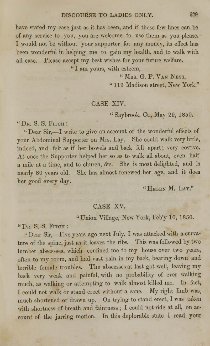 have stated my case just as it has been, and if these few lines can be of any service to you, you are welcome to use them as you please. I would not be without your supporter for any money, its effect has been wonderful in helping me to gain my health, and to walk with all ease. Please accept my best wishes for your future welfare.  I am yours, with esteem,  Mrs. G. P. Van Ness, 119 Madison street, New York. CASE XIV.  Saybrook, Ct., May 29, 1850.  Dr. S. S. Fitch :  Dear Sir,—I write to give an account of the wonderful effects of your Abdominal Supporter on Mrs. Lay. She could walk very little, indeed, and felt as if her bowels and back fell apart; very costive. At once the Supporter helped her so as to walk all about, even half a mile at a time, and to church, <fec. She is most delighted, and is nearly 80 years old. She has almost renewed her age, and it does her good every day.  Helen M. Lay. CASE XV. Union Village, New-York, Feb'y 10, 1850.  Dr. S. S. Fitch :  Dear Sir,—Five years ago next July, I was attacked with a curva- ture of the spine, just as it leaves the ribs. This was followed by two lumber abscesses, which confined me to my house over two years, often to my room, and had vast pain in my back, bearing down and terrible female troubles. The abscesses at last got well, leaving my back very weak and painful, with no probability of ever walking much, as walking or attempting to walk almost killed me. In fact, I could not walk or stand erect without a cane. My right limb was. much shortened or drawn up. On trying to stand erect, I was taken with shortness of breath and faintness ; I could not ride at all, on ac- count of the jarring motion. In this deplorable state I read your