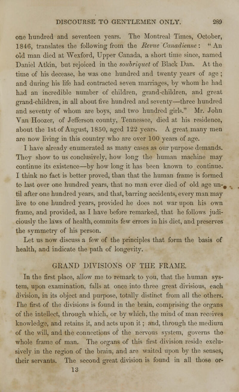 one hundred and seventeen years. The Montreal Times, October, 1846, translates the following from the Revue Canadicnnc : An old man died at Wexford, Upper Canada, a short time since, named Daniel Atkin, but rejoiced in the soubriquet of Black Dan. At the time of his decease, he was one hundred and twenty years of age ; and during his life had contracted seven marriages, by whom he had had an incredible number of children, grand-children, and great grand-children, in all about five hundred and seventy—three hundred and seventy of whom are boys, and two hundred girls. Mr. John Van Hoozer, of Jefferson county, Tennessee, died at his residence, about the 1st of August, 1850, aged 122 years. A great many men are now living in this country who are over 100 years of age. I have already enumerated as many cases as our purpose demands. They show to us conclusively, how long the human machine may continue its existence—by how long it has been known to continue. I think no fact is better proved, than that the human frame is formed to last over one hundred years, that no man ever died of old age un-# til after one hundred years, and that, barring accidents, every man may live to one hundred years, provided he does not war upon his own frame, and provided, as I have before remarked, that he follows judi- ciously the laivvs of health, commits few errors in his diet, and preserves the symmetry of his person. Let us now discuss a few of the principles that form the basis of health, and indicate the path of longevity. GRAND DIVISIONS OF THE FRAME. In the first place, allow me to remark to you, that the human sys- tem, upon examination, falls at once into three great divisious, each division, in its object and purpose, totally distinct from all the others. The first of the divisions is found in the brain, comprising the organs of the intellect, through which, or by which, the mind of man receives knowledge, and retains it, and acts upon it; and, through the medium of the will, and the connections of the nervous system, governs the whole frame of man. The organs of this first division reside exclu- sively in the region of the brain, and are waited upon by the senses, their servants. The second great division is found in all those or- 13