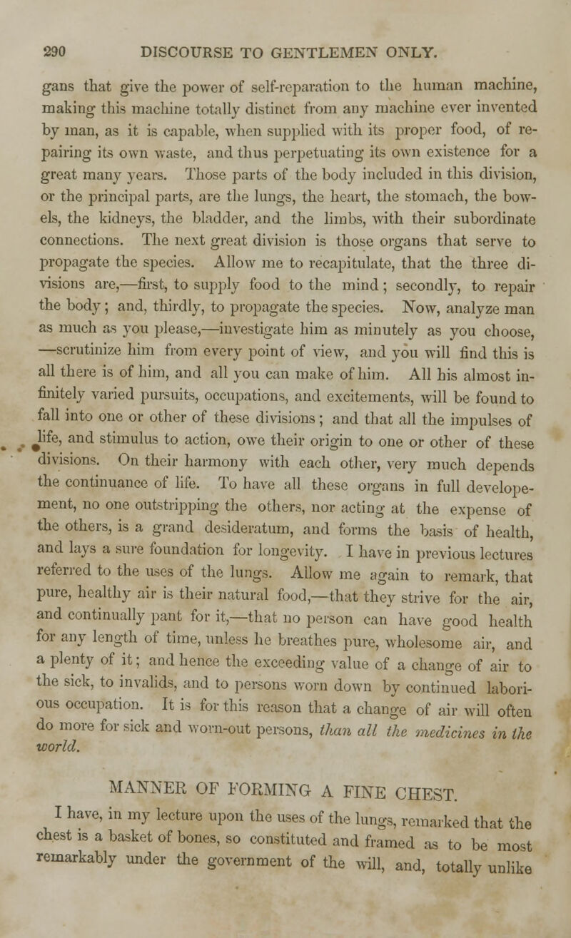 gans that give the power of self-reparation to the human machine, making this machine totally distinct from any machine ever invented by man, as it is capable, when supplied with its proper food, of re- pairing its own waste, and thus perpetuating its own existence for a great many years. Those parts of the body included in this division, or the principal parts, are the lungs, the heart, the stomach, the bow- els, the kidneys, the bladder, and the limbs, with their subordinate connections. The next great division is those organs that serve to propagate the species. Allow me to recapitulate, that the three di- visions are,—first, to supply food to the mind; secondly, to repair the body ; and, thirdly, to propagate the species. Now, analyze man as much as you please,—investigate him as minutely as you choose, —scrutinize him from every point of view, and you will find this is all there is of him, and all you can make of him. All his almost in- finitely varied pursuits, occupations, and excitements, will be found to fall into one or other of these divisions; and that all the impulses of Jife, and stimulus to action, owe their origin to one or other of these divisions. On their harmony with each other, very much depends the continuance of life. To have all these organs in full develope- ment, no one outstripping the others, nor acting at the expense of the others, is a grand desideratum, and forms the basis of health, and lays a sure foundation for longevity. I have in previous lectures referred to the uses of the lungs. Allow me again to remark, that pure, healthy air is their natural food,—that they strive for the air, and continually pant for it,—that no person can have good health for any length of time, unless he breathes pure, wholesome air, and a plenty of it; and hence the exceeding value of a change of air to the sick, to invalids, and to persons worn down by continued labori- ous occupation. It is for this reason that a change of air will often do more for sick and worn-out persons, than all the medicines in the world. MANNER OF FORMING A FINE CHEST. I have, in my lecture upon the uses of the lungs, remarked that the chest is a basket of bones, so constituted and framed as to be most remarkably under the government of the will, and, totally unlike