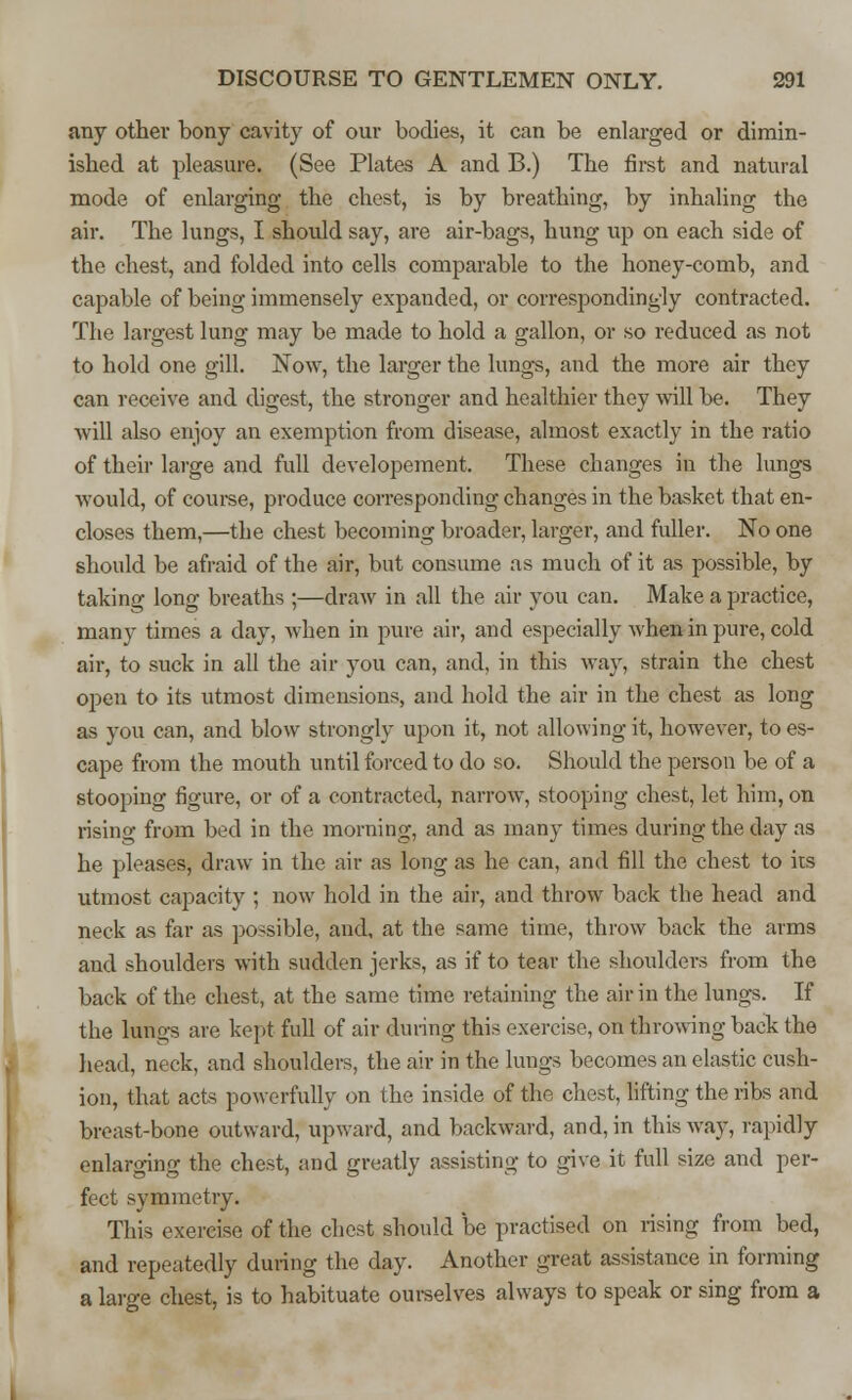 any other bony cavity of our bodies, it can be enlarged or dimin- ished at pleasure. (See Plates A and B.) The first and natural mode of enlarging the chest, is by breathing, by inhaling the air. The lungs, I should say, are air-bags, hung up on each side of the chest, and folded into cells comparable to the honey-comb, and capable of being immensely expanded, or correspondingly contracted. The largest lung may be made to hold a gallon, or so reduced as not to hold one gill. Now, the larger the lungs, and the more air they can receive and digest, the stronger and healthier they will be. They will also enjoy an exemption from disease, almost exactly in the ratio of their large and full developement. These changes in the lungs would, of course, produce corresponding changes in the basket that en- closes them,—the chest becoming broader, larger, and fuller. No one should be afraid of the air, but consume as much of it as possible, by taking long breaths ;—draw in all the air you can. Make a practice, many times a day, when in pure air, and especially when in pure, cold air, to suck in all the air you can, and, in this way, strain the chest open to its utmost dimensions, and hold the air in the chest as long as you can, and blow strongly upon it, not allowing it, however, to es- cape from the mouth until forced to do so. Should the person be of a stooping figure, or of a contracted, narrow, stooping chest, let him, on rising from bed in the morning, and as many times during the day as he pleases, draw in the air as long as he can, and fill the chest to its utmost capacity ; now hold in the air, and throw back the head and neck as far as possible, and, at the same time, throw back the arms and shoulders with sudden jerks, as if to tear the shoulders from the back of the chest, at the same time retaining the air in the lungs. If the lungs are kept full of air dining this exercise, on throwing back the head, neck, and shoulders, the air in the lungs becomes an elastic cush- ion, that acts powerfully on the inside of the chest, lifting the ribs and breast-bone outward, upward, and backward, and, in this way, rapidly enlarging the chest, and greatly assisting to give it full size and per- fect symmetry. This exercise of the chest should be practised on rising from bed, and repeatedly during the day. Another great assistance in forming a large chest, is to habituate ourselves always to speak or sing from a