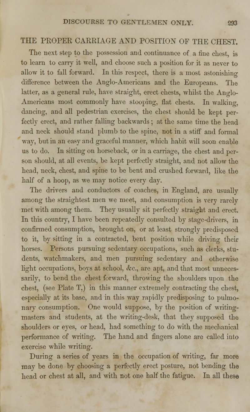 THE PROPER CARRIAGE AND POSITION OF THE CHEST. The next step to the possession and continuance of a fine chest, is to learn to carry it well, and choose such a position for it as never to allow it to fall forward. In this respect, there is a most astonishing difference between the Anglo-Americans and the Europeans. The latter, as a general rule, have straight, erect chests, whilst the Anglo- Americans most commonly have stooping, flat chests. In walking, dancing, and all pedestrian exercises, the chest should be kept per- fectly erect, and rather falling backwards ; at the same time the head and neck should stand plumb to the spine, not in a stiff and formal way, but in an easy and graceful manner, which habit will soon enable us to do. In sitting on horseback, or in a carriage, the chest and per- son should, at all events, be kept perfectly straight, and not allow the head, neck, chest, and spine to be bent and crushed forward, like the half of a hoop, as we may notice every day. The drivers and conductors of coaches, in England, are usually among the straightest men we meet, and consumption is very rarely met with among them. They usually sit perfectly straight and erect. In this country, I have been repeatedly consulted by stage-drivers, in confirmed consumption, brought on, or at least strongly predisposed to it, by sitting in a contracted, bent position while driving their horses. Persons pursuing sedentary occupations, such as clerks, stu- dents, watchmakers, and men pursuing sedentary and otherwise light occupations, boys at school, <fec, are apt, and that most unneces- sarily, to bend the chest forward, throwing the shoulders upon the chest, (see Plate T.) in this manner extremely contracting the chest, especially at its base, and in this way rapidly predisposing to pulmo- nary consumption. One would suppose, by the position of writing- masters and students, at the writing-desk, that they supposed the shoulders or eyes, or head, had something to do with the mechanical performance of writing. The hand and fingers alone are called into exercise while writing. During a series of years in the occupation of writing, far more may be done by choosing a perfectly erect posture, not bending the head or chest at all, and with not one half the fatigue. In all these