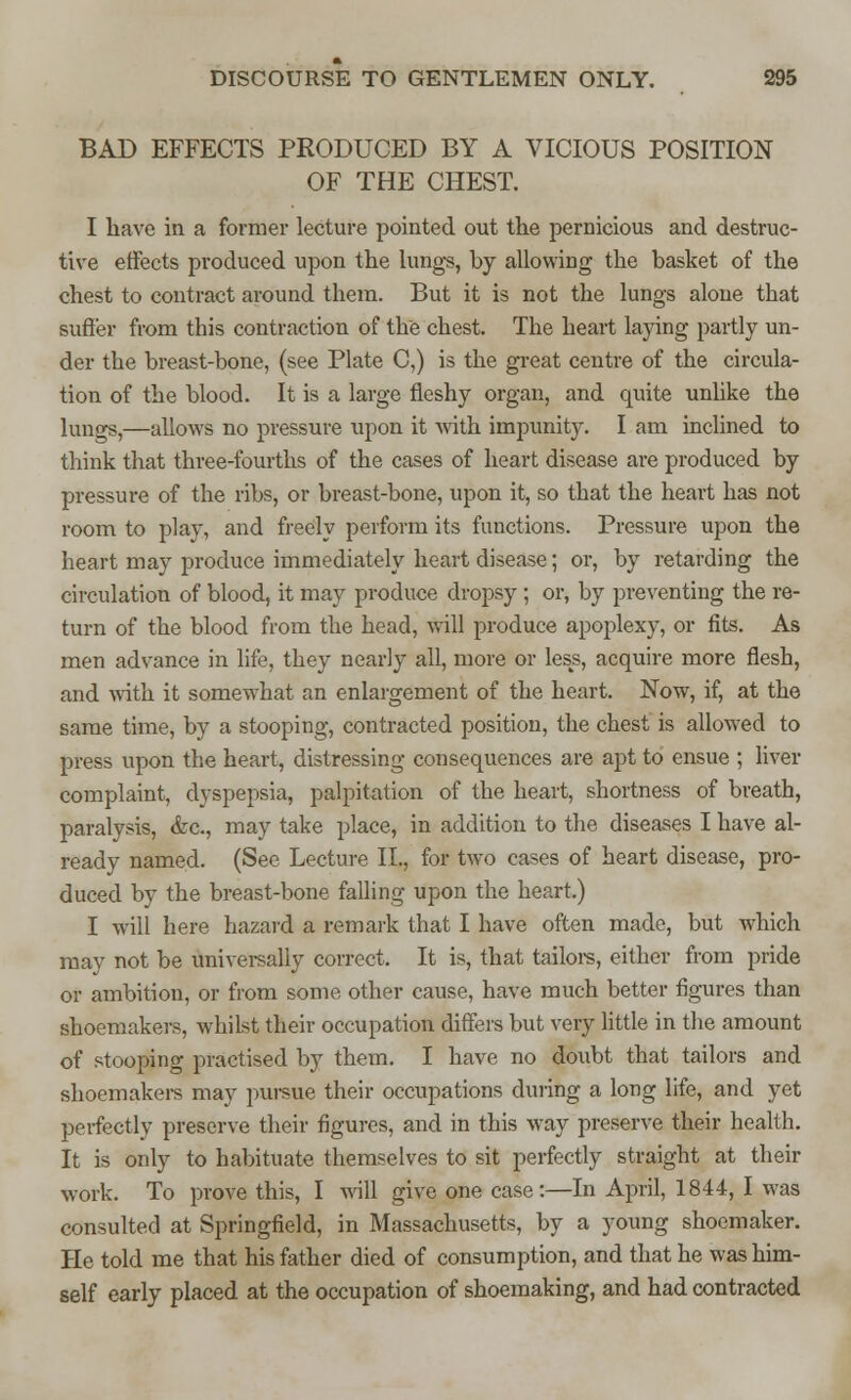 BAD EFFECTS PRODUCED BY A VICIOUS POSITION OF THE CHEST. I have in a former lecture pointed out the pernicious and destruc- tive effects produced upon the lungs, by allowing the basket of the chest to contract around them. But it is not the lungs alone that suffer from this contraction of the chest. The heart laying partly un- der the breast-bone, (see Plate C,) is the great centre of the circula- tion of the blood. It is a large fleshy organ, and quite unlike the lungs,—allows no pressure upon it with impunity. I am inclined to think that three-fourths of the cases of heart disease are produced by pressure of the ribs, or breast-bone, upon it, so that the heart has not room to play, and freely perform its functions. Pressure upon the heart may produce immediately heart disease; or, by retarding the circulation of blood, it may produce dropsy; or, by preventing the re- turn of the blood from the head, will produce apoplexy, or fits. As men advance in life, they nearly all, more or less, acquire more flesh, and with it somewhat an enlargement of the heart. Now, if, at the same time, by a stooping, contracted position, the chest is allowed to press upon the heart, distressing consequences are apt to ensue ; liver complaint, dyspepsia, palpitation of the heart, shortness of breath, paralysis, &c, may take place, in addition to the diseases I have al- ready named. (See Lecture II., for two cases of heart disease, pro- duced by the breast-bone falling upon the heart.) I will here hazard a remark that I have often made, but which may not be universally correct. It is, that tailors, either from pride or ambition, or from some other cause, have much better figures than shoemakers, whilst their occupation differs but very little in the amount of stooping practised by them. I have no doubt that tailors and shoemakers may pursue their occupations during a long life, and yet perfectly preserve their figures, and in this way preserve their health. It is only to habituate themselves to sit perfectly straight at their work. To prove this, I will give one case:—In April, 1844, I was consulted at Springfield, in Massachusetts, by a young shoemaker. He told me that his father died of consumption, and that he was him- self early placed at the occupation of shoemaking, and had contracted