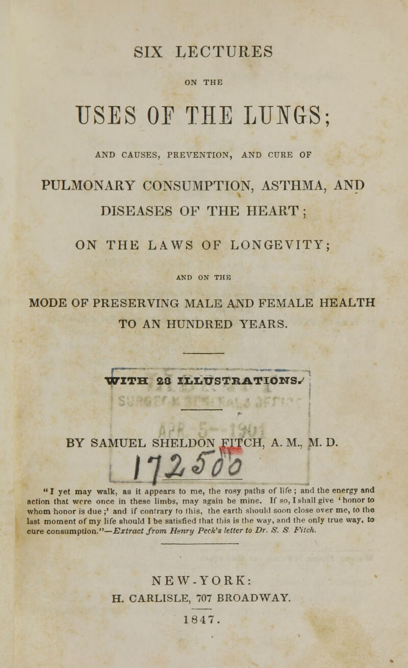 SIX LECTURES USES OF THE LUNGS; AND CAUSES, PREVENTION, AND CURE OF PULMONARY CONSUMPTION, ASTHMA, AND DISEASES OF THE HEART ; ON THE LAWS OF LONGEVITY; AND ON THE MODE OF PRESERVING MALE AND FEMALE HEALTH TO AN HUNDRED YEARS. WITH 28 ILLUSTRATIONS^ CH, A. M., M. D. I yet may walk, as it appears to me, the rosy paths of life ; and the energy and action that were once in these limbs, may again be mine. If so, I shall give 'honor to whom honor is due ;' and if contrary to ihis, the earth should soon close over me, to the lust moment of my life should I be satisfied that this is the way, and the only true way, to cure consumption.—Extract from Henry Peck's letter to Dr. S. S. Fitch. NEW-YORK: H. CARLISLE, 707 BROADWAY. 1847.