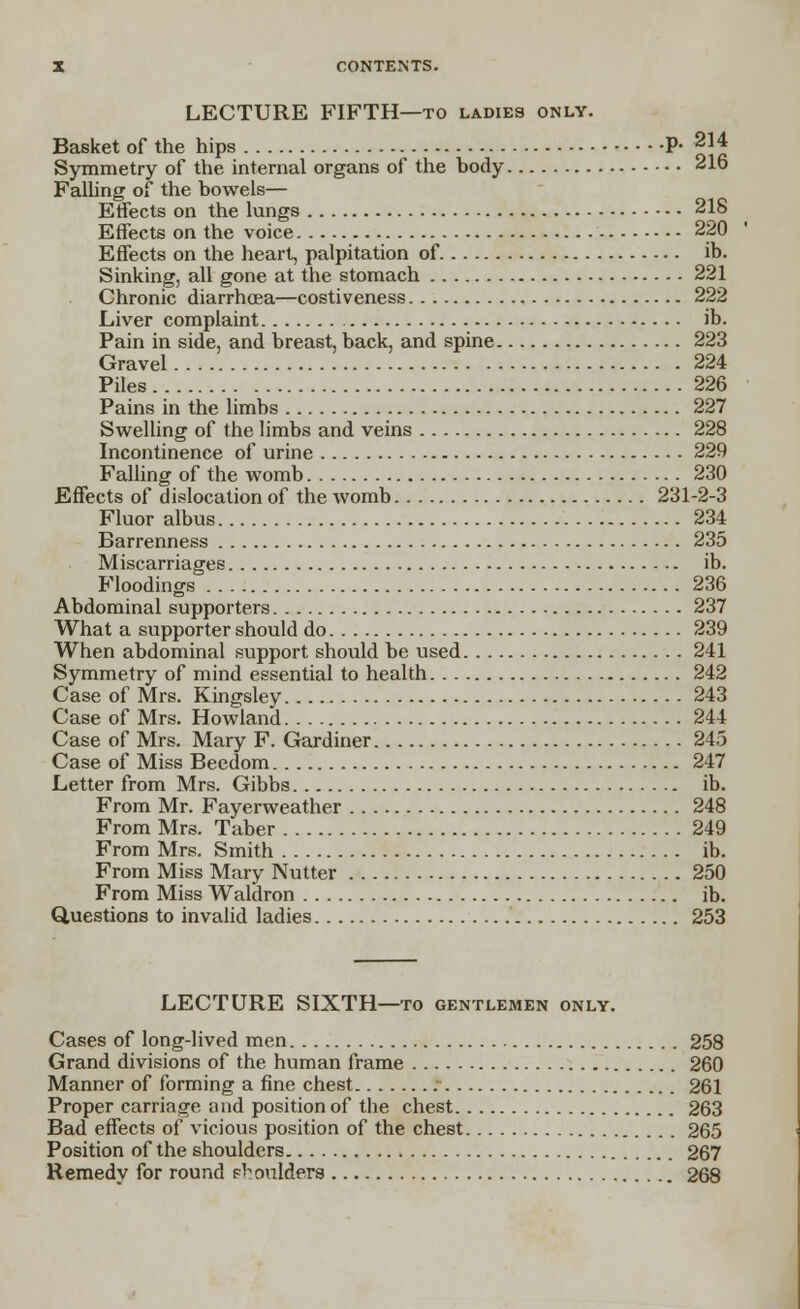 LECTURE FIFTH—to ladies only. Basket of the hips P- 214 Symmetry of the internal organs of the hody 216 Falling of the bowels— Effects on the lungs 218 Effects on the voice 220 Effects on the heart, palpitation of ib. Sinking, all gone at the stomach 221 Chronic diarrhoea—costiveness 222 Liver complaint ib. Pain in side, and breast, back, and spine 223 Gravel 224 Piles 226 Pains in the limbs 227 Swelling of the limbs and veins 228 Incontinence of urine 229 Falling of the womb 230 Effects of dislocation of the womb 231-2-3 Fluor albus 234 Barrenness 235 Miscarriages ib. Floodings 236 Abdominal supporters 237 What a supporter should do 239 When abdominal support should be used 241 Symmetry of mind essential to health 242 Case of Mrs. Kingsley 243 Case of Mrs. Howland 244 Case of Mrs. Mary F. Gardiner 245 Case of Miss Beedom 247 Letter from Mrs. Gibbs ib. From Mr. Fayerweather 248 From Mrs. Taber 249 From Mrs. Smith ib. From Miss Mary Nutter 250 From Miss Waldron ib. Questions to invalid ladies 253 LECTURE SIXTH—to gentlemen only. Cases of long-lived men 258 Grand divisions of the human frame 260 Manner of forming a fine chest 261 Proper carriage and position of the chest 263 Bad effects of vicious position of the chest 265 Position of the shoulders 267 Remedy for round phoulders 268