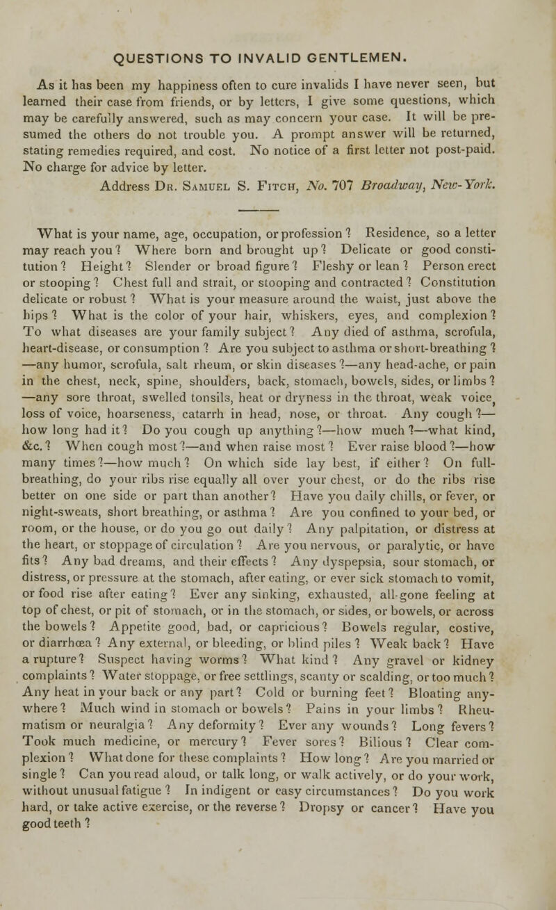 QUESTIONS TO INVALID GENTLEMEN. As it has been my happiness often to cure invalids I have never seen, but learned their case from friends, or by letters, I give some questions, which may be carefully answered, such as may concern your case. It will be pre- sumed the others do not trouble you. A prompt answer will be returned, stating remedies required, and cost. No notice of a first letter not post-paid. No charge for advice by letter. Address Dr. Samuel S. Fitch, No. 707 Broadway, Neio-York. What is your name, age, occupation, or profession 1 Residence, so a letter may reach you 1 Where born and brought up] Delicate or good consti- tution ] Height! Slender or broad figure] Fleshy or lean ] Person erect or stooping] Chest full and strait, or stooping and contracted] Constitution delicate or robust 1 What is your measure around the waist, just above the hips] What is the color of your hair, whiskers, eyes, and complexion] To what diseases are your family subject 1 Any died of asthma, scrofula, heart-disease, or consumption ] Are you subject to asthma or short-breathing ] —any humor, scrofula, salt rheum, or skin diseases]—any head-ache, or pain in the chest, neck, spine, shoulders, back, stomach, bowels, sides, or limbs ] —any sore throat, swelled tonsils, heat or dryness in the throat, weak voice> loss of voice, hoarseness, catarrh in head, nose, or throat. Any cough ]— how long had it] Do you cough up anything]—how much]—what kind, &c.] When cough most]—and when raise most] Ever raise blood]—how many times]—how much ] On which side lay best, if either] On full- breathing, do your ribs rise equally all over your chest, or do the ribs rise better on one side or part than another] Have you daily chills, or fever, or night-sweats, short breathing, or asthma] Are you confined to your bed, or room, or the house, or do you go out daily] Any palpitation, or distress at the heart, or stoppage of circulation 1 Are you nervous, or paralytic, or have fits] Any bad dreams, and their effects 1 Any dyspepsia, sour stomach, or distress, or pressure at the stomach, after eating, or ever sick stomach to vomit, or food rise after eating] Ever any sinking, exhausted, all-gone feeling at top of chest, or pit of stomach, or in the stomach, or sides, or bowels, or across the bowels] Appetite good, bad, or capricious] Bowels regular, costive, or diarrhoea 1 Any external, or bleeding, or blind piles ] Weak back ] Have a rupture] Suspect having worms] What kind] Any gravel or kidney complaints 1 Water stoppage, or free settlings, scanty or scalding, or too much ] Any heat in your back or any part] Cold or burning feet] Bloating any- where] Much wind in stomach or bowels] Pains in your limbs] Rheu- matism or neuralgia] Any deformity ] Ever any wounds] Long fevers] Took much medicine, or mercury] Fever sores] Bilious! Clear com- plexion] What done for these complaints] How long] Are you married or single] Can you read aloud, or talk long, or walk actively, or do your work without unusual fatigue ] In indigent or easy circumstances] Do you work hard, or take active exercise, or the reverse] Dropsy or cancer] Have you good teeth ]