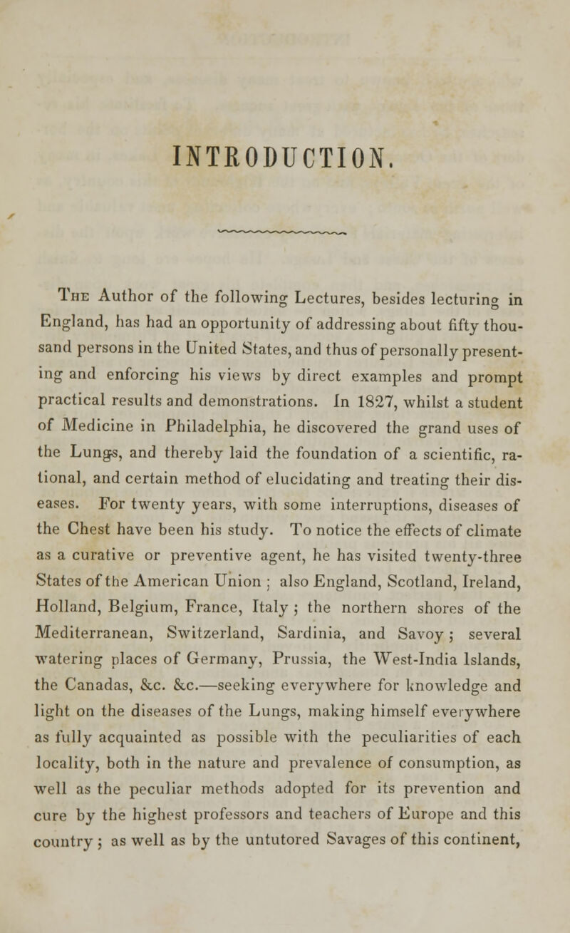 INTRODUCTION. The Author of the following Lectures, besides lecturing in England, has had an opportunity of addressing about fifty thou- sand persons in the United States, and thus of personally present- ing and enforcing his views by direct examples and prompt practical results and demonstrations, in 1827, whilst a student of Medicine in Philadelphia, he discovered the grand uses of the Lungs, and thereby laid the foundation of a scientific, ra- tional, and certain method of elucidating and treating their dis- eases. For twenty years, with some interruptions, diseases of the Chest have been his study. To notice the effects of climate as a curative or preventive agent, he has visited twenty-three States of the American Union ; also England, Scotland, Ireland, Holland, Belgium, France, Italy ; the northern shores of the Mediterranean, Switzerland, Sardinia, and Savoy; several watering places of Germany, Prussia, the West-India Islands, the Canadas, &c. &c.—seeking everywhere for knowledge and light on the diseases of the Lungs, making himself everywhere as fully acquainted as possible with the peculiarities of each locality, both in the nature and prevalence of consumption, as well as the peculiar methods adopted for its prevention and cure by the highest professors and teachers of Europe and this country ; as well as by the untutored Savages of this continent,