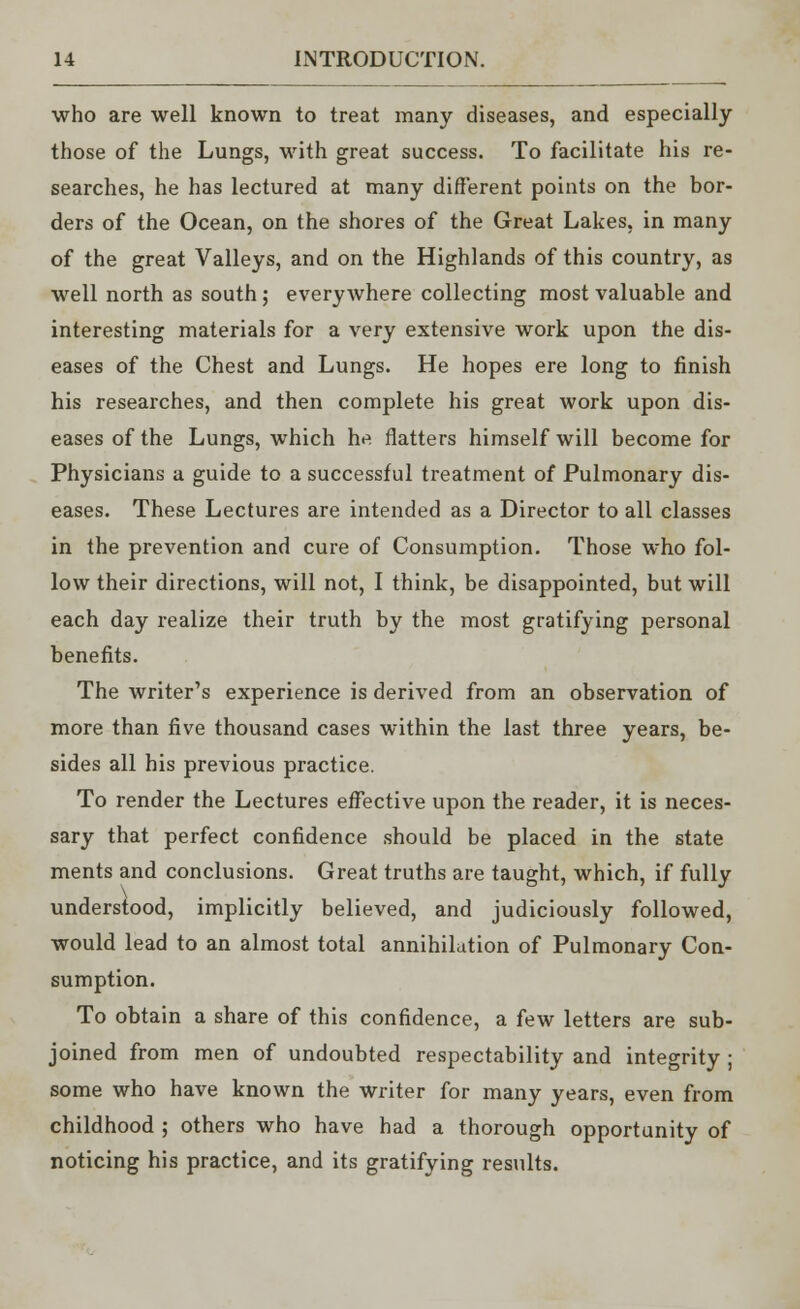 who are well known to treat many diseases, and especially those of the Lungs, with great success. To facilitate his re- searches, he has lectured at many different points on the bor- ders of the Ocean, on the shores of the Great Lakes, in many of the great Valleys, and on the Highlands of this country, as well north as south; everywhere collecting most valuable and interesting materials for a very extensive work upon the dis- eases of the Chest and Lungs. He hopes ere long to finish his researches, and then complete his great work upon dis- eases of the Lungs, which he flatters himself will become for Physicians a guide to a successful treatment of Pulmonary dis- eases. These Lectures are intended as a Director to all classes in the prevention and cure of Consumption. Those who fol- low their directions, will not, I think, be disappointed, but will each day realize their truth by the most gratifying personal benefits. The writer's experience is derived from an observation of more than five thousand cases within the last three years, be- sides all his previous practice. To render the Lectures effective upon the reader, it is neces- sary that perfect confidence should be placed in the state ments and conclusions. Great truths are taught, which, if fully understood, implicitly believed, and judiciously followed, would lead to an almost total annihilation of Pulmonary Con- sumption. To obtain a share of this confidence, a few letters are sub- joined from men of undoubted respectability and integrity ; some who have known the writer for many years, even from childhood ; others who have had a thorough opportunity of noticing his practice, and its gratifying results.