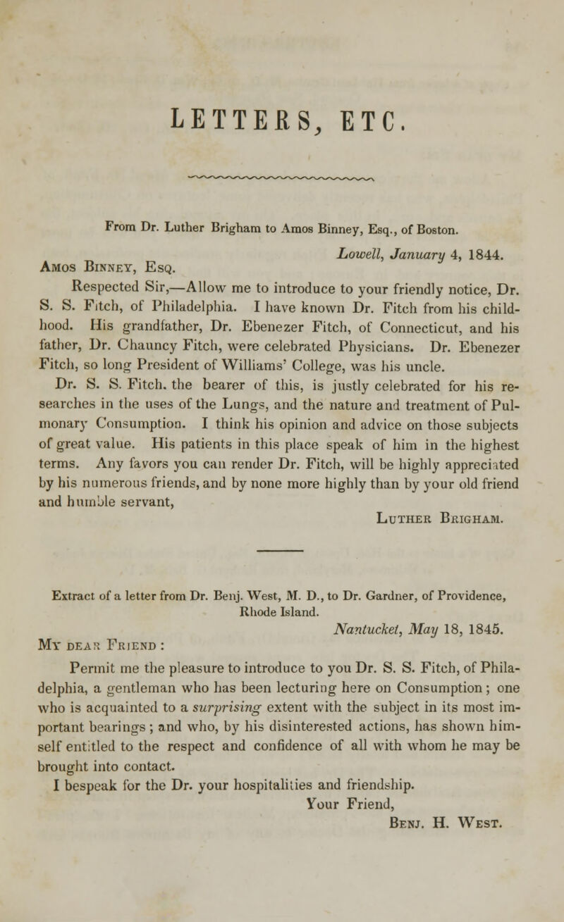 LETTERS, ETC. From Dr. Luther Brighara to Amos Binney, Esq., of Boston. Lowell, January 4, 1844. Amos Binney, Esq. Respected Sir,—Allow me to introduce to your friendly notice, Dr. S. S. Fitch, of Philadelphia. I have known Dr. Fitch from his child- hood. His grandfather, Dr. Ebenezer Fitch, of Connecticut, and his father, Dr. Chauncy Fitch, were celebrated Physicians. Dr. Ebenezer Fitch, so long President of Williams' College, was his uncle. Dr. S. S. Fitch, the bearer of this, is justly celebrated for his re- searches in the uses of the Lungs, and the nature and treatment of Pul- monary Consumption. I think his opinion and advice on those subjects of great value. His patients in this place speak of him in the highest terms. Any favors you can render Dr. Fitch, will be highly appreciated by his numerous friends, and by none more highly than by your old friend and humble servant, Luther Brigham. Extract of a letter from Dr. Benj. West, M. D., to Dr. Gardner, of Providence, Rhode Island. Nantucket, May 18, 1845. My dea:: Friend : Permit me the pleasure to introduce to you Dr. S. S. Fitch, of Phila- delphia, a gentleman who has been lecturing here on Consumption; one who is acquainted to a surprising extent with the subject in its most im- portant bearings ; and who, by his disinterested actions, has shown him- self entitled to the respect and confidence of all with whom he may be brought into contact. I bespeak for the Dr. your hospitalities and friendship. Your Friend, Benj. H. West.