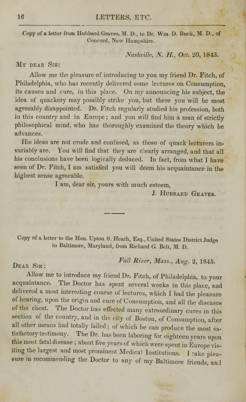 Copy of a letter from Hubbard Graves, M. D., to Dr. Win. D. Buck, M. D., of Concord, New Hampshire. Nashville, N. H., Oct. 20, 1843. My dear Sir: Allow me the pleasure of introducing to you my friend Dr. Fitch, of Philadelphia, who has recently delivered some lectures on Consumption, its causes and cure, in this place. On my announcing his subject, the idea of quackery may possibly strike you, but there you will be most agreeably disappointed. Dr. Fitch regularly studied his profession, both in this country and in Europe; and you will find him a man of strictly philosophical mind, who has thoroughly examined the theory which he advances. His ideas are not crude and confused, as those of quack lecturers in- variably are. You will find that they are clearly arranged, and that all his conclusions have been logically deduced. In fact, from what I have seen of Dr. Fitch, I am satisfied you will deem his acquaintance in the highest sense agreeable. I am, dear sir, yours with much esteem, J. Hubbard Graves. Copy of a letter to the Hon. Upton S. Heath, Esq., United States District Judge in Baltimore, Maryland, from Richard G. Belt, 31. D. Fall River, Mass., Aug. 2, 1845. Dear Sir : Allow me to introduce my friend Dr. Fitch, of Philadelphia, to your acquaintance. The Doctor has spent several weeks in this place, and delivered a most interesting course of lectures, which I had the pleasure of hearing, upon the origin and cure of Consumption, and all the diseases of the chest. The Doctor has effected many extraordinary cures in this section of the country, and in the city of Boston, of Consumption, after all other means had totally failed; of which he can produce the most sa- tisfactory testimony. The Dr. has been laboring for eighteen years upon this most fatal disease ; about five years of which were spent in Europe vis- iting the largest and most prominent xMedical Institutions. I take plea- Bure in recommending the Doctor to any of my Baltimore friends, an J