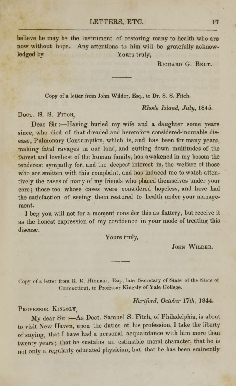 believe he may be the instrument of restoring many to health who are now without hope. Any attentions to him will be gratefully acknow- ledged by Yours truly, Richard G. Belt. Copy of a letter from John Wilder, Esq., to Dr. S. S. Fitch. Rhode Island, July, 1845. Doct. S. S. Fitch, Dear Sir:—Having buried my wife and a daughter some years since, who died of that dreaded and heretofore considered-incurable dis- ease, Pulmonary Consumption, which is, and has been for many years, making fatal ravages in our land, and cutting down multitudes of the fairest and loveliest of the human family, has awakened in my bosom the tenderest sympathy for, and the deepest interest in, the welfare of those who are smitten with this complaint, and has induced me to watch atten- tively the cases of many of my friends who placed themselves under your care; those too whose cases were considered hopeless, and have had the satisfaction of seeing them restored to health under your manage- ment. I beg you will not for a moment consider this as flattery, but receive it as the honest expression of my confidence in your mode of treating this disease. Yours truly, John Wilder. Copy of a letter from R. R. Hinmaii. L'.sq., late Secretary of State of the Slate of Connecticut, to Professor Kingsly of Yale College. Hartford, October 17th, 1844. Professor Kingsly, My dear Sir :—As Doct. Samuel S. Fitch, of Philadelphia, is about to visit New Haven, upon the duties of his profession, I take the liberty of saying, that I have had a personal acquaintance with him more than twenty years; that he sustains an estimable moral character, that he is not only a regularly educated physician, but that he has been eminently