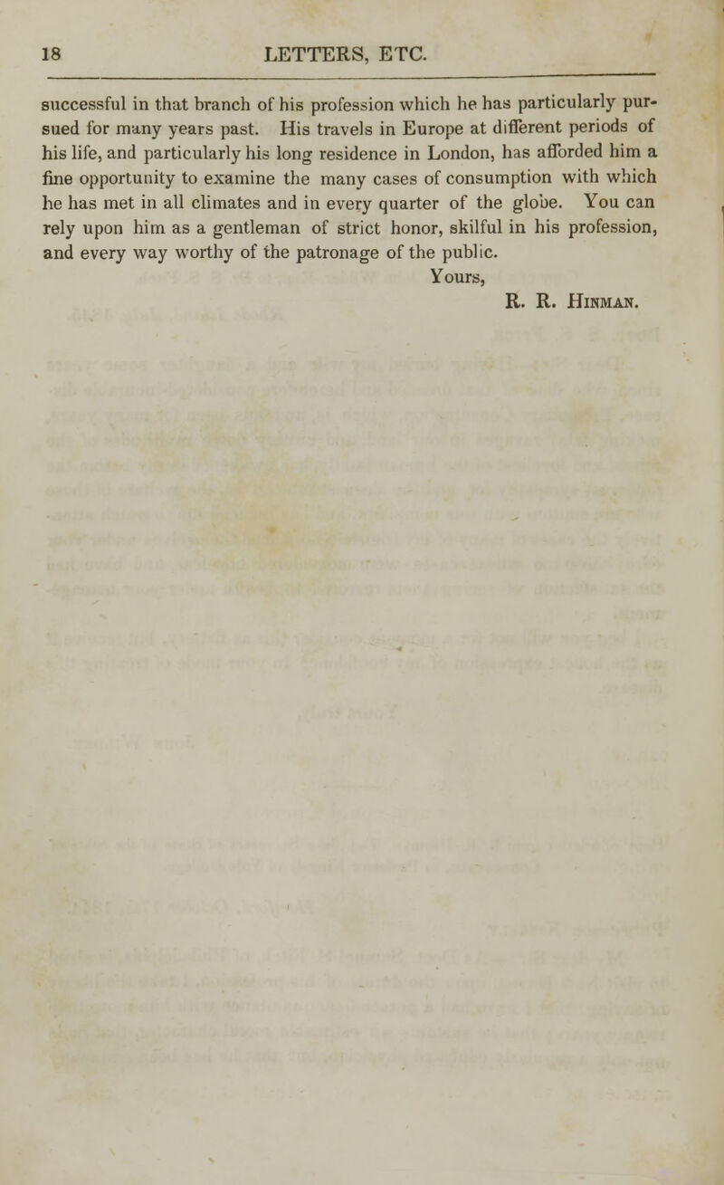 successful in that branch of his profession which he has particularly pur- sued for many years past. His travels in Europe at different periods of his life, and particularly his long residence in London, has afforded him a fine opportunity to examine the many cases of consumption with which he has met in all climates and in every quarter of the globe. You can rely upon him as a gentleman of strict honor, skilful in his profession, and every way worthy of the patronage of the public. Yours, R. R. HlNMAN.
