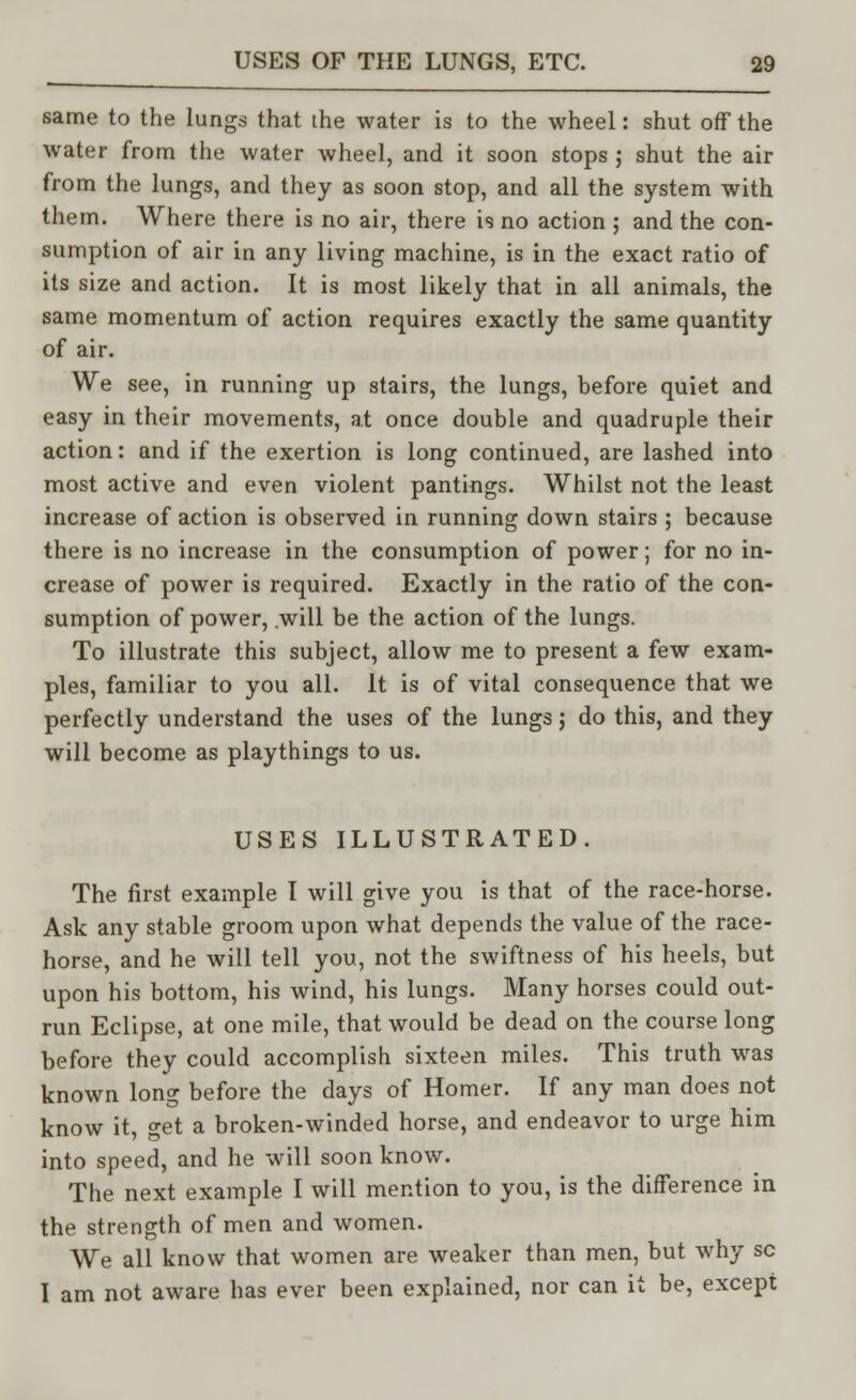 same to the lungs that the water is to the wheel: shut off the water from the water wheel, and it soon stops ; shut the air from the lungs, and they as soon stop, and all the system with them. Where there is no air, there is no action ; and the con- sumption of air in any living machine, is in the exact ratio of its size and action. It is most likely that in all animals, the same momentum of action requires exactly the same quantity of air. We see, in running up stairs, the lungs, before quiet and easy in their movements, at once double and quadruple their action: and if the exertion is long continued, are lashed into most active and even violent pantings. Whilst not the least increase of action is observed in running down stairs ; because there is no increase in the consumption of power; for no in- crease of power is required. Exactly in the ratio of the con- sumption of power, will be the action of the lungs. To illustrate this subject, allow me to present a few exam- ples, familiar to you all. It is of vital consequence that we perfectly understand the uses of the lungs; do this, and they will become as playthings to us. USES ILLUSTRATED. The first example I will give you is that of the race-horse. Ask any stable groom upon what depends the value of the race- horse, and he will tell you, not the swiftness of his heels, but upon his bottom, his wind, his lungs. Many horses could out- run Eclipse, at one mile, that would be dead on the course long before they could accomplish sixteen miles. This truth was known long before the days of Homer. If any man does not know it, get a broken-winded horse, and endeavor to urge him into speed, and he will soon know. The next example I will mention to you, is the difference in the strength of men and women. We all know that women are weaker than men, but why sc I am not aware has ever been explained, nor can it be, except