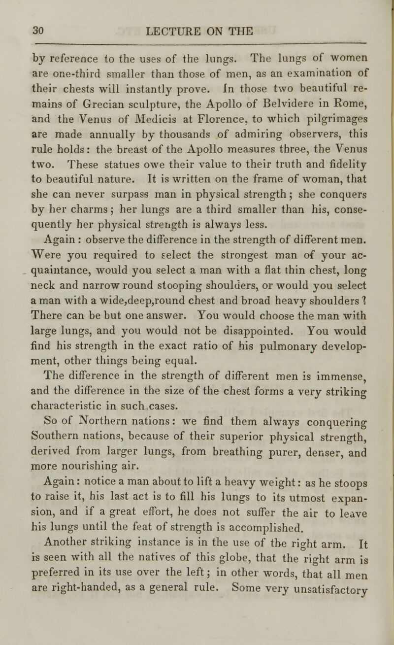 by reference to the uses of the lungs. The lungs of women are one-third smaller than those of men, as an examination of their chests will instantly prove. In those two beautiful re- mains of Grecian sculpture, the Apollo of Belvidere in Rome, and the Venus of Medicis at Florence, to which pilgrimages are made annually by thousands of admiring observers, this rule holds: the breast of the Apollo measures three, the Venus two. These statues owe their value to their truth and fidelity to beautiful nature. It is written on the frame of woman, that she can never surpass man in physical strength; she conquers by her charms; her lungs are a third smaller than his, conse- quently her physical strength is always less. Again: observe the difference in the strength of different men. Were you required to select the strongest man of your ac- quaintance, would you select a man with a flat thin chest, long neck and narrow round stooping shoulders, or would you select a man with a wide,deep,round chest and broad heavy shoulders 1 There can be but one answer. You would choose the man with large lungs, and you would not be disappointed. You would find his strength in the exact ratio of his pulmonary develop- ment, other things being equal. The difference in the strength of different men is immense, and the difference in the size of the chest forms a very striking characteristic in such cases. So of Northern nations: we find them always conquering Southern nations, because of their superior physical strength, derived from larger lungs, from breathing purer, denser, and more nourishing air. Again: notice a man about to lift a heavy weight: as he stoops to raise it, his last act is to fill his lungs to its utmost expan- sion, and if a great effort, he does not suffer the air to leave his lungs until the feat of strength is accomplished. Another striking instance is in the use of the rio-ht arm. It is seen with all the natives of this globe, that the ri°-ht arm is preferred in its use over the left; in other words, that all men are right-handed, as a general rule. Some very unsatisfactory