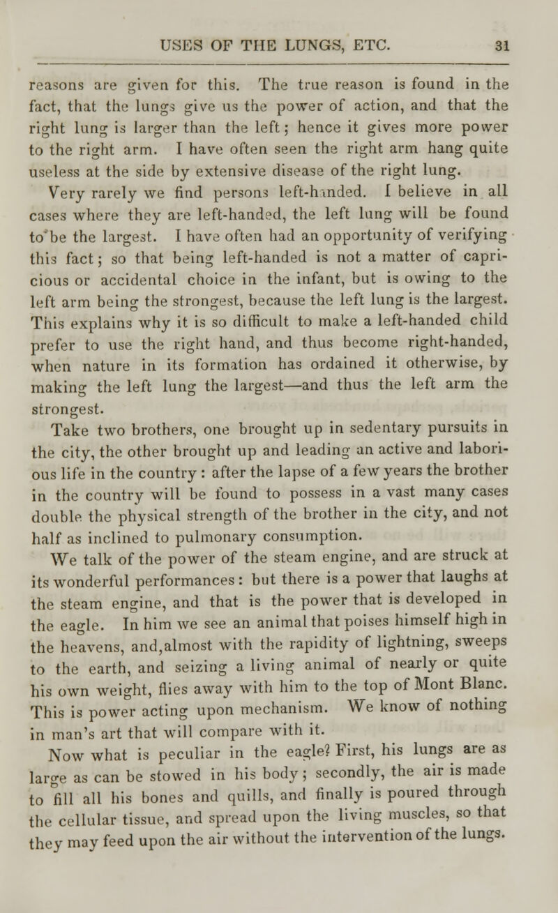 reasons are given for this. The true reason is found in the fact, that the lungs give us the power of action, and that the right lung is larger than the left; hence it gives more power to the right arm. I have often seen the right arm hang quite useless at the side by extensive disease of the right lung. Very rarely we find persons left-hmded. I believe in all cases where they are left-handed, the left lung will be found to'be the largest. I have often had an opportunity of verifying this fact; so that being left-handed is not a matter of capri- cious or accidental choice in the infant, but is owing to the left arm being the strongest, because the left lung is the largest. This explains why it is so difficult to make a left-handed child prefer to use the right hand, and thus become right-handed, when nature in its formation has ordained it otherwise, by making the left lung the largest—and thus the left arm the strongest. Take two brothers, one brought up in sedentary pursuits in the city, the other brought up and leading an active and labori- ous life in the country : after the lapse of a few years the brother in the country will be found to possess in a vast many cases double the physical strength of the brother in the city, and not half as inclined to pulmonary consumption. We talk of the power of the steam engine, and are struck at its wonderful performances : but there is a power that laughs at the steam engine, and that is the power that is developed in the eagle. In him we see an animal that poises himself high in the heavens, and,almost with the rapidity of lightning, sweeps to the earth, and seizing a living animal of nearly or quite his own weight, flies away with him to the top of Mont Blanc. This is power acting upon mechanism. We know of nothing in man's art that will compare with it. Now what is peculiar in the eagle? First, his lungs are as large as can be stowed in his body; secondly, the air is made to fill all his bones and quills, and finally is poured through the cellular tissue, and spread upon the living muscles, so that they may feed upon the air without the intervention of the lungs.