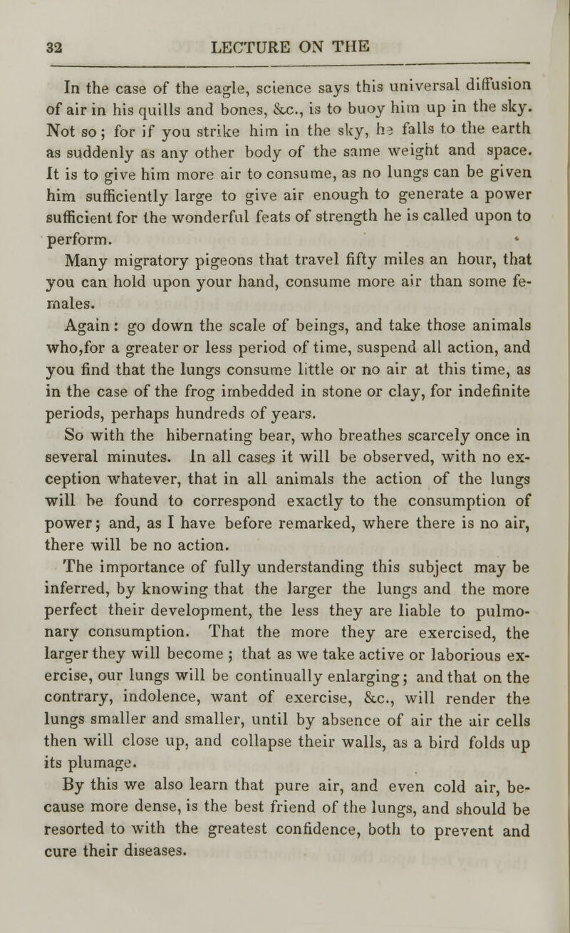 In the case of the eagle, science says this universal diffusion of air in his quills and bones, &c, is to buoy him up in the sky. Not so; for if you strike him in the sky, h? falls to the earth as suddenly as any other body of the same weight and space. It is to give him more air to consume, as no lungs can be given him sufficiently large to give air enough to generate a power sufficient for the wonderful feats of strength he is called upon to perform. * Many migratory pigeons that travel fifty miles an hour, that you can hold upon your hand, consume more air than some fe- males. Again: go down the scale of beings, and take those animals who,for a greater or less period of time, suspend all action, and you find that the lungs consume little or no air at this time, as in the case of the frog imbedded in stone or clay, for indefinite periods, perhaps hundreds of years. So with the hibernating bear, who breathes scarcely once in several minutes. In all cases it will be observed, with no ex- ception whatever, that in all animals the action of the lungs will be found to correspond exactly to the consumption of power; and, as I have before remarked, where there is no air, there will be no action. The importance of fully understanding this subject may be inferred, by knowing that the larger the lungs and the more perfect their development, the less they are liable to pulmo- nary consumption. That the more they are exercised, the larger they will become ; that as we take active or laborious ex- ercise, our lungs will be continually enlarging; and that on the contrary, indolence, want of exercise, &c, will render the lungs smaller and smaller, until by absence of air the air cells then will close up, and collapse their walls, as a bird folds up its plumage. By this we also learn that pure air, and even cold air, be- cause more dense, is the best friend of the lungs, and should be resorted to with the greatest confidence, both to prevent and cure their diseases.